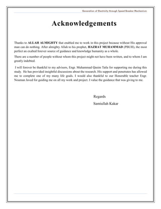 Generation of Electricity through Speed Breaker Mechanism 
Acknowledgements 
Thanks to ALLAH ALMIGHTY that enabled me to work in this project because without His approval man can do nothing. After almighty Allah to his prophet, HAZRAT MUHAMMAD (PBUH), the most perfect an exalted forever source of guidance and knowledge humanity as a whole. 
There are a number of people without whom this project might not have been written, and to whom I am greatly indebted. 
I will forever be thankful to my advisors, Engr. Muhammad Qasim Tatla for supporting me during this study. He has provided insightful discussions about the research. His support and penetrates has allowed me to complete one of my many life goals. I would also thankful to our Honorable teacher Engr. Nouman Javed for guiding me on all my work and project. I value the guidance that was giving to me. 
Regards 
Samiullah Kakar 
 