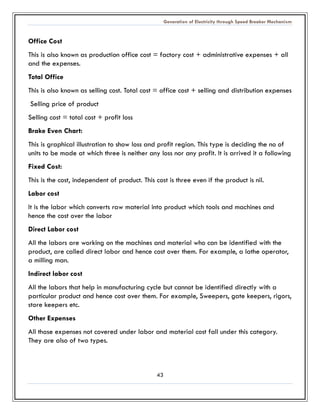 Generation of Electricity through Speed Breaker Mechanism 
43 
Office Cost 
This is also known as production office cost = factory + administrative expenses + all and the expenses. 
Total Office 
This is also known as selling cost. Total cost = office + and distribution expenses 
Selling price of product 
Selling cost = total + profit loss 
Brake Even Chart: 
This is graphical illustration to show loss and profit region. This type is deciding the no of units to be made at which three is neither any loss nor profit. It arrived it a following 
Fixed Cost: 
This is the cost, independent of product. cost three even if product is nil. 
Labor cost 
It is the labor which converts raw material into product tools and machines hence the cost over labor 
Direct Labor cost 
All the labors are working on machines and material who can be identified with product, are called direct labor and hence cost over them. For example, a lathe operator, a milling man. 
Indirect labor cost 
All the labors that help in manufacturing cycle but cannot be identified directly with a particular product and hence cost over them. For example, Sweepers, gate keepers, rigors, store keepers etc. 
Other Expenses 
All those expenses not covered under labor and material cost fall this category. They are also of two types. 
 
