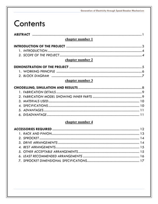Generation of Electricity through Speed Breaker Mechanism 
Contents 
ABSTRACT ........................................ 1 
chapter number 1 
INTRODUCTION OF THE PROJECT .............................................................. 3 
1. INTRODUCTION ..................................................... 4 
2. SCOPE OF THE PROJECT ...................................... 4 
chapter number 2 
DEMONSTRATION OF THE PROJECT.......................................................... 5 
1. WORKING PRINCIPLE .......................................... 6 
2. BLOCK DIAGRAM ................................................ 7 
chapter number 3 
CMODELLING, SIMULATION AND RESULTS ............................................... 8 
1. FABRICATION DETAILS .......................................... 9 
2. FABRICATION MODEL SHOWING INNER PARTS ............................................................. 9 
3. MATERIALS USED ................................................. 10 
4. SPECIFICATIONS ................................................. 10 
5. ADVANTAGES ....................................................... 11 
6. DISADVANTAGE ................................................... 11 
chapter number 4 
ACCESSORIES REQUIRED ............................................ 12 
1. RACK AND PINION............................................. 13 
2. SPROCKET ............................................................ 14 
3. DRIVE ARRANGEMENTS ..................................... 14 
4. BEST ARRANGEMENTS ........................................ 15 
5. OTHER ACCEPTABLE ARRANGEMENTS ............................................ 15 
6. LEAST RECOMMENDED ARRANGEMENTS ...................................... 16 
7. SPROCKET DIMENSIONAL SPECIFICATIONS ................................. 17 
 