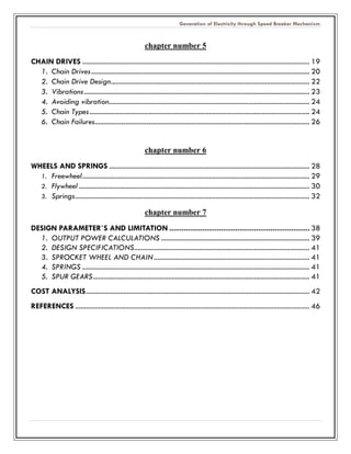 Generation of Electricity through Speed Breaker Mechanism 
chapter number 5 
CHAIN DRIVES ............................................................... 19 
1. Chain Drives .......................................................... 20 
2. Chain Drive Design ............................................... 22 
3. Vibrations .............................................................. 23 
4. Avoiding vibration ................................................ 24 
5. Chain Types ........................................................... 24 
6. Chain Failures ........................................................ 26 
chapter number 6 
WHEELS AND SPRINGS ................................................ 28 
1. Freewheel ............................................................... 29 
2. Flywheel ................................. 30 
3. Springs ................................... 32 
chapter number 7 
DESIGN PARAMETER`S AND LIMITATION .................................... 38 
1. OUTPUT POWER CALCULATIONS ................................................... 39 
2. DESIGN SPECIFICATIONS .................................. 41 
3. SPROCKET WHEEL AND CHAIN ....................................................... 41 
4. SPRINGS ............................................................... 41 
5. SPUR GEARS ......................................................... 41 
COST ANALYSIS ............................................................. 42 
REFERENCES ................................... 46 
 