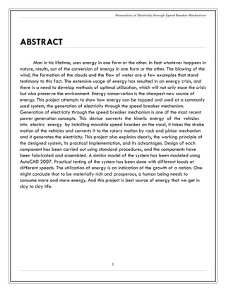 Generation of Electricity through Speed Breaker Mechanism 
1 
ABSTRACT 
Man in his lifetime, uses energy one form or the other. In fact whatever happens nature, results, out of the conversion energy in one form or the other. The blowing of the wind, the formation of clouds and flow water are a few examples that stand testimony to this fact. The extensive usage of energy has resulted in an crisis, and there is a need to develop methods of optimal utilization, which will not only ease the crisis but also preserve the environment. Energy conservation is the cheapest new source of energy. This project attempts to show how energy can be tapped and used at a commonly used system, the generation of electricity through speed breaker mechanism. Generation of electricity through the speed breaker mechanism is one of the most recent power generation concepts. This device converts the kinetic energy of vehicles into electric energy by installing movable speed breaker on the road, it takes stroke motion of the vehicles and converts it to the rotary motion by rack and pinion mechanism and it generates the electricity. This project also explains clearly, the working principle of the designed system, its practical implementation, and advantages. Design of each component has been carried out using standard procedures, and the components have been fabricated and assembled. A similar model of the system has been modeled using AutoCAD 2007. Practical testing of the system has been done with different loads at different speeds. The utilization of energy is an indication the growth a nation. One might conclude that to be materially rich and prosperous, a human being needs to consume more and energy. And this project is best source of energy that we get in day to life. 
 