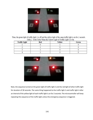 [10]
Next, the sequence turned on the green light of traffic light 2 and the red light of other traffic light
for duration of 30 seconds. The same thing happened to the traffic light 3 and traffic light 4 after
an interval of the yellow light of each traffic light is on for 2 seconds. The microcontroller will keep
repeating this sequence of the traffic light unless the emergency sequence is triggered.
 