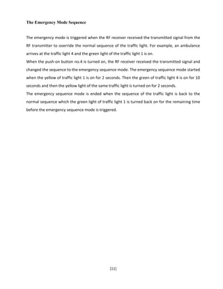 [11]
The Emergency Mode Sequence
The emergency mode is triggered when the RF receiver received the transmitted signal from the
RF transmitter to override the normal sequence of the traffic light. For example, an ambulance
arrives at the traffic light 4 and the green light of the traffic light 1 is on.
When the push-on button no.4 is turned on, the RF receiver received the transmitted signal and
changed the sequence to the emergency sequence mode. The emergency sequence mode started
when the yellow of traffic light 1 is on for 2 seconds. Then the green of traffic light 4 is on for 10
seconds and then the yellow light of the same traffic light is turned on for 2 seconds.
The emergency sequence mode is ended when the sequence of the traffic light is back to the
normal sequence which the green light of traffic light 1 is turned back on for the remaining time
before the emergency sequence mode is triggered.
 