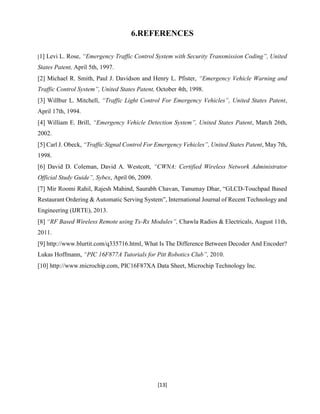 [13]
6.REFERENCES
[1] Levi L. Rose, “Emergency Traffic Control System with Security Transmission Coding”, United
States Patent, April 5th, 1997.
[2] Michael R. Smith, Paul J. Davidson and Henry L. Pfister, “Emergency Vehicle Warning and
Traffic Control System”, United States Patent, October 4th, 1998.
[3] Willbur L. Mitchell, “Traffic Light Control For Emergency Vehicles”, United States Patent,
April 17th, 1994.
[4] William E. Brill, “Emergency Vehicle Detection System”, United States Patent, March 26th,
2002.
[5] Carl J. Obeck, “Traffic Signal Control For Emergency Vehicles”, United States Patent, May 7th,
1998.
[6] David D. Coleman, David A. Westcott, “CWNA: Certified Wireless Network Administrator
Official Study Guide”, Sybex, April 06, 2009.
[7] Mir Roomi Rahil, Rajesh Mahind, Saurabh Chavan, Tanumay Dhar, “GLCD-Touchpad Based
Restaurant Ordering & Automatic Serving System”, International Journal of Recent Technology and
Engineering (IJRTE), 2013.
[8] “RF Based Wireless Remote using Tx-Rx Modules”, Chawla Radios & Electricals, August 11th,
2011.
[9] http://www.blurtit.com/q335716.html, What Is The Difference Between Decoder And Encoder?
Lukas Hoffmann, “PIC 16F877A Tutorials for Pitt Robotics Club”, 2010.
[10] http://www.microchip.com, PIC16F87XA Data Sheet, Microchip Technology Inc.
 