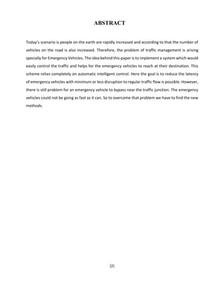 [2]
ABSTRACT
Today’s scenario is people on the earth are rapidly increased and according to that the number of
vehicles on the road is also increased. Therefore, the problem of traffic management is arising
specially for Emergency Vehicles. The idea behind this paper is to implement a system which would
easily control the traffic and helps for the emergency vehicles to reach at their destination. This
scheme relies completely on automatic intelligent control. Here the goal is to reduce the latency
of emergency vehicles with minimum or less disruption to regular traffic flow is possible. However,
there is still problem for an emergency vehicle to bypass near the traffic junction. The emergency
vehicles could not be going as fast as it can. So to overcome that problem we have to find the new
methods.
 