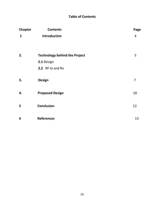 [3]
Table of Contents
Chapter Contents Page
1 Introduction 4
2. Technology behind the Project 5
2.1 Design
2.2 RF tx and Rx
3. Design 7
4. Proposed Design 10
5 Conclusion 12
6 References 13
 