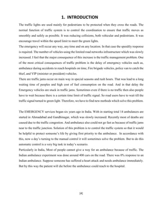 [4]
1. INTRODUCTION
The traffic lights are used mainly for pedestrians to be protected when they cross the roads. The
normal function of traffic system is to control the coordination to ensure that traffic moves as
smoothly and safely as possible. It was reducing collisions, both vehicular and pedestrians. It was
encourage travel within the speed limit to meet the green lights.
The emergency will occur any way, any time and on any location. In that case the speedily response
is required. The number of vehicles using the limited road networks infrastructure which was slowly
increased. I feel that the major consequence of this increase is the traffic management problem. One
of the most critical consequences of traffic problem is the delay of emergency vehicles such as,
ambulance during accidents to reach hospitals on time, Fire brigade vehicles, police van to catch the
thief, and VIP (minister or president) vehicles.
There are traffic jams occur on main way in special seasons and rush hours. That was lead to a long
waiting time of peoples and high cost of fuel consumption on the road. And in that delay the
Emergency vehicles are stuck in traffic jams. Sometimes even if there is no traffic then also people
have to wait because there is a certain time limit of traffic signal. So road users have to wait till the
traffic signal turned to green light. Therefore, we have to find new methods which solve this problem.
The EMERGENCY services began six years ago in India. With in starting total 14 ambulances are
started in Ahmadabad and Gandhinagar, which was slowly increased. Recently most of deaths are
caused due to the traffic congestion. And ambulance also could not go fast as because of traffic jams
near to the traffic junction. Solution of this problem is to control the traffic system so that it would
be helpful to protect someone’s life by giving first priority to the ambulance. In accordance with
this, now a day’s turning to the manual control it will sometimes solve the problem. But to do this
automatic control is a very big task in today’s scenario.
Particularly in India, Most of people cannot give a way for an ambulance because of traffic. The
Indian ambulance experiment was done around 400 cars on the road. There was 0% response to an
Indian ambulance. Suppose someone has suffered a heart attack and needs ambulance immediately.
But by this way the patient will die before the ambulance could reach to the hospital.
 