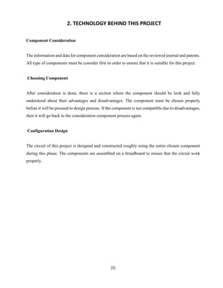 [5]
2. TECHNOLOGY BEHIND THIS PROJECT
Component Consideration
The information and data for component consideration are based on the reviewed journal and patents.
All type of components must be consider first in order to ensure that it is suitable for this project.
Choosing Component
After consideration is done, there is a section where the component should be look and fully
understood about their advantages and disadvantages. The component must be chosen properly
before it will be proceed to design process. If the component is not compatible due to disadvantages,
then it will go back to the consideration component process again.
Configuration Design
The circuit of this project is designed and constructed roughly using the entire chosen component
during this phase. The components are assembled on a breadboard to ensure that the circuit work
properly.
 