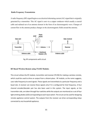 [6]
Radio Frequency Transmission
A radio frequency (RF) signal begins as an electrical alternating current (AC) signal that is originally
generated by a transmitter. This AC signal is sent via a copper conductor which usually a coaxial
cable and radiated out of an antenna element in the form of an electromagnetic wave. Changes of
current flow in the antenna produce changes in the electromagnetic fields around the antenna.
Fig: RF components with circuit
RF Based Wireless Remote using TX-RX Modules
This circuit utilizes the RF module, transmitter and receiver (TX-RX) for making a wireless remote,
which could be used to drive an output from a distant place . RF module, as the name suggests,
uses radio frequency to send signals. These signals are transmitted at a particular frequency and a
baud rate. A receiver can receive these signals only if it is configured for that frequency. A four
channel encoder/decoder pair has also been used in this system. The input signals, at the
transmitter side, are taken through four switches while the outputs are monitored on a set of four
light emitting diodes (LED) corresponding to each input switch. Thecircuit can be used for designing
remote appliance control system. The outputs from the receiver can drive corresponding relays
connected to any household appliance.
 