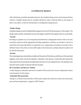 [8]
3.COMPLETE DESIGN
After all drawing, assemble and analysis process, the complete design can be viewed using a Proteus
software. Complete design must be carefully checked in order to find the defect in the design. If
there is any defect, it must be returned back to configuration design process.
Finalize Design
Complete design must be finalized before going to the end of all the processes in the project. The
design system will be rechecked to ensure the design is valid for this project to be run successfully.
Encoder
Encoding is a popular way of securing data and information; changing the format so that it can only
be read by someone with the appropriate decoding equipment or software. An encoder is a device or
entity that will encode information in a particular way, compressing, converting or securing it into a
different format. Since there are four traffic lights at the intersection, multiple channel encoders will
be used for this project.
Decoder
The encoding process essentially scrambles all the pieces of the data up and they are then put back
together at the other end by the decoder. A decoder is the device or entity that will remove the
information from its previously encoded state and return it to its original format. The decoder must
have the same number of channel with the encoder .
RF Transmitter and Receiver Module
A radio frequency transmitter and receiver module will be used in the circuit to implement wireless
communication for this project.
Embedded Microcontroller
Atmega 16, a 40-pins microcontroller will be used to operate the end device system since it has many
ports and most importantly is supports UART features.
 