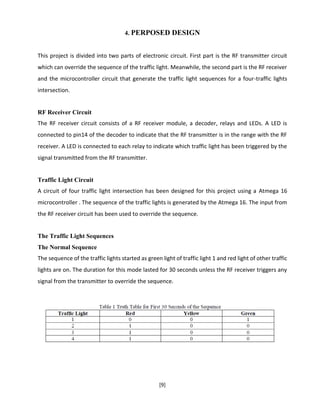 [9]
4. PERPOSED DESIGN
This project is divided into two parts of electronic circuit. First part is the RF transmitter circuit
which can override the sequence of the traffic light. Meanwhile, the second part is the RF receiver
and the microcontroller circuit that generate the traffic light sequences for a four-traffic lights
intersection.
RF Receiver Circuit
The RF receiver circuit consists of a RF receiver module, a decoder, relays and LEDs. A LED is
connected to pin14 of the decoder to indicate that the RF transmitter is in the range with the RF
receiver. A LED is connected to each relay to indicate which traffic light has been triggered by the
signal transmitted from the RF transmitter.
Traffic Light Circuit
A circuit of four traffic light intersection has been designed for this project using a Atmega 16
microcontroller . The sequence of the traffic lights is generated by the Atmega 16. The input from
the RF receiver circuit has been used to override the sequence.
The Traffic Light Sequences
The Normal Sequence
The sequence of the traffic lights started as green light of traffic light 1 and red light of other traffic
lights are on. The duration for this mode lasted for 30 seconds unless the RF receiver triggers any
signal from the transmitter to override the sequence.
 