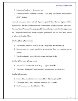 Nothing is impossible


   1. Intimation of truck no. by Broker via e-mail

   2. Referred payment is confirmed/ available, i.e. the party has deposited the payment in

       SRSL‟s Bank a/c.


Here both are external factors and fully depend on party/ broker. The next steps are SRSL‟s

internal factors. To cover up both internal and external factors three questionnaires (Annexure-I,

Annexure-II, and Annexure-III) were prepared for Sales office personnel, Warehouse personnel,

and Transporter and requested them to fill up the questionnaire with free mind. Their opinion

have been shortlisted as follows-


Opinion of Sales office personnel


   1. They have the capacity to issue DO of 3000 MT by 10 hrs. if everything is ok.

   2. But sometimes they cannot issue DO to a truck as the above two conditions are not

       fulfilled.

   3. They do not face any problem in invoicing and other paper works.


Opinion of Warehouse office personnel


   1. They can load more than 200 trucks daily, i.e. approx. 2500 MT.

   2. They require daily dispatch projection rightly from sales dept. in well advance.


Opinion of Transporters


   1. In most of the cases their trucks are detained for 1~2 days only to get DO

   2. It takes more than 12 hours to load and release for 30-35% trucks.

   3. Truck turnaround time should be 31/2 ~ 4 hrs.




                                                                                               21
 