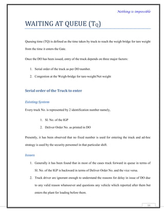 Nothing is impossible



WAITING AT QUEUE (TQ)

Queuing time (TQ) is defined as the time taken by truck to reach the weigh bridge for tare weight

from the time it enters the Gate.


Once the DO has been issued, entry of the truck depends on three major factors:


   1. Serial order of the truck as per DO number.

   2. Congestion at the Weigh-bridge for tare-weight/Net weight



Serial order of the Truck to enter

Existing System

Every truck No. is represented by 2 identification number namely,


             1. Sl. No. of the IGP

             2. Deliver Order No. as printed in DO


Presently, it has been observed that no fixed number is used for entering the truck and ad-hoc

strategy is used by the security personnel in that particular shift.


Issues

   1. Generally it has been found that in most of the cases truck forward in queue in terms of

         Sl. No. of the IGP is backward in terms of Deliver Order No. and the vice versa.

   2. Truck driver are ignorant enough to understand the reasons for delay in issue of DO due

         to any valid reason whatsoever and questions any vehicle which reported after them but

         enters the plant for loading before them.


                                                                                              34
 