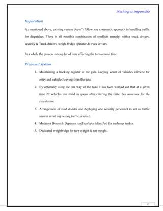 Nothing is impossible


Implication

As mentioned above, existing system doesn‟t follow any systematic approach in handling traffic

for dispatches. There is all possible combination of conflicts namely; within truck drivers,

security & Truck drivers, weigh-bridge operator & truck drivers.


In a whole the process eats up lot of time affecting the turn-around time.


Proposed System

       1. Maintaining a tracking register at the gate, keeping count of vehicles allowed for

           entry and vehicles leaving from the gate.

       2. By optimally using the one-way of the road it has been worked out that at a given

           time 20 vehicles can stand in queue after entering the Gate. See annexure for the

           calculation.

       3. Arrangement of road divider and deploying one security personnel to act as traffic

           man to avoid any wrong traffic practice.

       4. Molasses Dispatch: Separate road has been identified for molasses tanker.

       5. Dedicated weighbridge for tare-weight & net-weight.




                                                                                           37
 