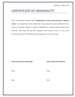 Nothing is impossible



CERTIFICATE OF ORIGINALITY

This is to certify that the project titled “Optimisation of truck turnaround time in dispatch

system” is an original work of the student and is being submitted in partial fulfillment for the

award of the Master‟s Degree in Business Administration of Indira Gandhi National Open

University. This report has not been submitted earlier either to this or to any other

University/Institution for the fulfillment of the requirement of a course of study.




SIGNATURE OF SUPERVISOR                                       SIGNATURE OF STUDENT




Place:                                                        Place:




Date:                                                         Date:




                                                                                              4
 
