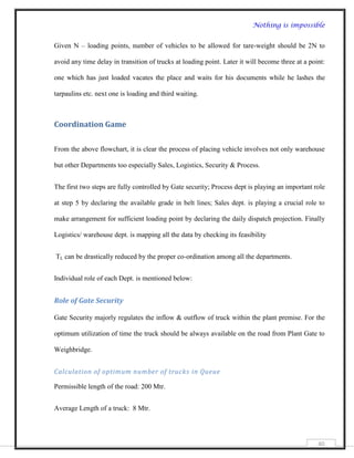 Nothing is impossible


Given N – loading points, number of vehicles to be allowed for tare-weight should be 2N to

avoid any time delay in transition of trucks at loading point. Later it will become three at a point:

one which has just loaded vacates the place and waits for his documents while he lashes the

tarpaulins etc. next one is loading and third waiting.



Coordination Game

From the above flowchart, it is clear the process of placing vehicle involves not only warehouse

but other Departments too especially Sales, Logistics, Security & Process.


The first two steps are fully controlled by Gate security; Process dept is playing an important role

at step 5 by declaring the available grade in belt lines; Sales dept. is playing a crucial role to

make arrangement for sufficient loading point by declaring the daily dispatch projection. Finally

Logistics/ warehouse dept. is mapping all the data by checking its feasibility


TL can be drastically reduced by the proper co-ordination among all the departments.


Individual role of each Dept. is mentioned below:


Role of Gate Security

Gate Security majorly regulates the inflow & outflow of truck within the plant premise. For the

optimum utilization of time the truck should be always available on the road from Plant Gate to

Weighbridge.


Calculation of optimum number of trucks in Queue

Permissible length of the road: 200 Mtr.


Average Length of a truck: 8 Mtr.




                                                                                                  40
 