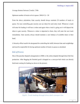 Nothing is impossible


Average distance between 2 trucks: 2 Mtr


Optimum number of trucks to be in queue: 200/(8+2) = 20


From the above calculation, Gate security should always maintain 20 numbers of trucks in

queue. For ease controlling gate security can use token for each entry truck. Whenever a truck

will enter for loading it will have a token and again when a truck is going out it will deposit the

token to gate security. Whenever a token is deposited to them, they will enter the next truck

immediately. Gate security always should maintain a zero balance of available token in their

hand.


A Security officer need to be designated for controlling the traffic between Gate and weighbridge

and must be responsible for having optimum number of trucks in queue as calculated.


Role of Process

One of the peculiar dispatch arrangements in SRSL is the online dispatch through direct belt-line

production. After Bagging the finished good is dropped on a conveyor-belt which can directly

feed truck waiting for loading (as shown in the picture).




                Fig10 : Truck loading through direct belt conveyor line


                                                                                                41
 