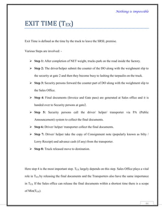 Nothing is impossible



EXIT TIME (TEX)

Exit Time is defined as the time by the truck to leave the SRSL premise.


Various Steps are involved: -


    Step 1: After completion of NET weight, trucks park on the road inside the factory.

    Step 2: The driver/helper submit the counter of the DO along with the weighment slip to

       the security at gate 2 and then they become busy to lashing the tarpaulin on the truck.

    Step 3: Security persons forward the counter part of DO along with the weighment slip to

       the Sales Office.

    Step 4: Final documents (Invoice and Gate pass) are generated at Sales office and it is

       handed over to Security persons at gate2.

    Step 5: Security persons call the driver/ helper/ transporter via PA (Public

       Announcement) system to collect the final documents.

    Step 6: Driver/ helper/ transporter collect the final documents.

    Step 7: Driver/ helper take the copy of Consignment note (popularly known as bilty /

       Lorry Receipt) and advance cash (if any) from the transporter.

    Step 8: Truck released move to destination.




Here step 4 is the most important step. TEX largely depends on this step. Sales Office plays a vital

role in TEX by releasing the final documents and the Transporters also have the same importance

in TEX. If the Sales office can release the final documents within a shortest time there is a scope

of Min(TEX).


                                                                                                 44
 