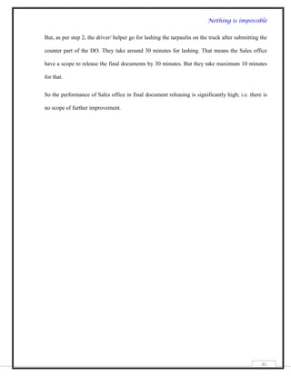 Nothing is impossible


But, as per step 2, the driver/ helper go for lashing the tarpaulin on the truck after submitting the

counter part of the DO. They take around 30 minutes for lashing. That means the Sales office

have a scope to release the final documents by 30 minutes. But they take maximum 10 minutes

for that.


So the performance of Sales office in final document releasing is significantly high; i.e. there is

no scope of further improvement.




                                                                                                  45
 