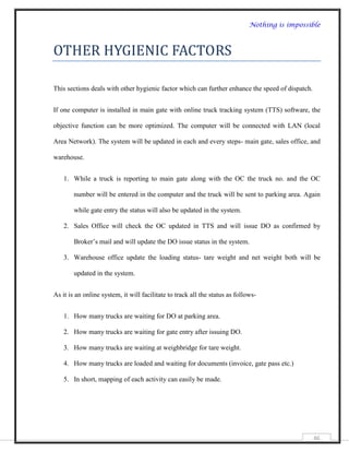 Nothing is impossible



OTHER HYGIENIC FACTORS

This sections deals with other hygienic factor which can further enhance the speed of dispatch.


If one computer is installed in main gate with online truck tracking system (TTS) software, the

objective function can be more optimized. The computer will be connected with LAN (local

Area Network). The system will be updated in each and every steps- main gate, sales office, and

warehouse.


    1. While a truck is reporting to main gate along with the OC the truck no. and the OC

        number will be entered in the computer and the truck will be sent to parking area. Again

        while gate entry the status will also be updated in the system.

    2. Sales Office will check the OC updated in TTS and will issue DO as confirmed by

        Broker‟s mail and will update the DO issue status in the system.

    3. Warehouse office update the loading status- tare weight and net weight both will be

        updated in the system.


As it is an online system, it will facilitate to track all the status as follows-


    1. How many trucks are waiting for DO at parking area.

    2. How many trucks are waiting for gate entry after issuing DO.

    3. How many trucks are waiting at weighbridge for tare weight.

    4. How many trucks are loaded and waiting for documents (invoice, gate pass etc.)

    5. In short, mapping of each activity can easily be made.




                                                                                                  46
 