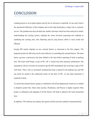 Nothing is impossible



CONCLUSION

Loading process is an in-plant logistic activity but its relevance is manifold. At one end it shows

the operational efficiency of the company and on the other hand plays a major role in customer

service. The problem has been divided into smaller sub-steps which has been analyzed in detail,

understanding the existing system, studying the issues involved, proposing new methods or

modifying the existing ones, thus finalizing step by step process which is more sound and

efficient.


Issuing DO mainly depends on two external factors as discussed in the first chapter. The

proposed system for DO issue can be most effective in controlling the external factors. The main

factor- payment confirmation has been shifted to the time before reporting of truck at parking

area. The truck itself brings a copy of OC. OC is issued only after payment confirmation. The

transporters/ drivers of trucks are assured to get the DO immediately due to having a copy of OC

with them. That‟s why no unwanted/ unauthorized truck is placed in the parking area and DO

can easily be issued to the authorized trucks on the basis of OC- no any other document is

required to check.


To control the internal factors, proper co-ordination with all the departments which are co-related

to dispatch system like- Sales, Gate security, Warehouse, and Process is highly required. Only

proper co-ordination and mapping of all the factors will help to optimize the truck turnaround

time.


In addition, TTS software can enhance the speed of all the activities related to turnaround time.




                                                                                                47
 