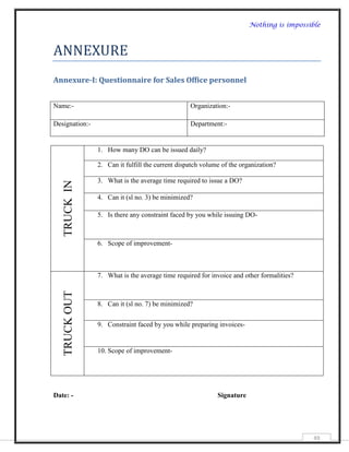 Nothing is impossible



ANNEXURE
Annexure-I: Questionnaire for Sales Office personnel


Name:-                                            Organization:-

Designation:-                                     Department:-


                1. How many DO can be issued daily?

                2. Can it fulfill the current dispatch volume of the organization?

                3. What is the average time required to issue a DO?
   TRUCK IN




                4. Can it (sl no. 3) be minimized?

                5. Is there any constraint faced by you while issuing DO-



                6. Scope of improvement-



                7. What is the average time required for invoice and other formalities?
   TRUCK OUT




                8. Can it (sl no. 7) be minimized?


                9. Constraint faced by you while preparing invoices-


                10. Scope of improvement-




Date: -                                                     Signature




                                                                                          49
 