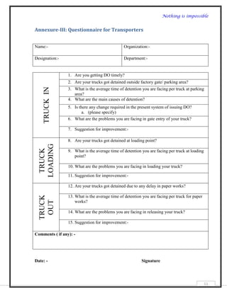 Nothing is impossible


Annexure-III: Questionnaire for Transporters


Name:-                                          Organization:-

Designation:-                                   Department:-


                 1. Are you getting DO timely?
                 2. Are your trucks got detained outside factory gate/ parking area?
    TRUCK IN




                 3. What is the average time of detention you are facing per truck at parking
                    area?
                 4. What are the main causes of detention?
                 5. Is there any change required in the present system of issuing DO?
                         a. (please specify)
                 6. What are the problems you are facing in gate entry of your truck?

                 7. Suggestion for improvement:-

                 8. Are your trucks got detained at loading point?
  LOADING
   TRUCK




                 9. What is the average time of detention you are facing per truck at loading
                    point?

                 10. What are the problems you are facing in loading your truck?

                 11. Suggestion for improvement:-

                 12. Are your trucks got detained due to any delay in paper works?

                 13. What is the average time of detention you are facing per truck for paper
  TRUCK
   OUT




                     works?

                 14. What are the problems you are facing in releasing your truck?

                 15. Suggestion for improvement:-

Comments ( if any): -




Date: -                                                   Signature




                                                                                                51
 