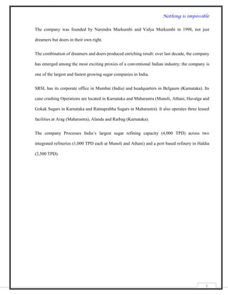 Nothing is impossible


The company was founded by Narendra Murkumbi and Vidya Murkumbi in 1998, not just

dreamers but doers in their own right.


The combination of dreamers and doers produced enriching result: over last decade, the company

has emerged among the most exciting proxies of a conventional Indian industry; the company is

one of the largest and fastest growing sugar companies in India.


SRSL has its corporate office in Mumbai (India) and headquarters in Belgaum (Karnataka). Its

cane crashing Operations are located in Karnataka and Maharastra (Munoli, Athani, Havalga and

Gokak Sugars in Karnataka and Ratnaprabha Sugars in Maharastra). It also operates three leased

facilities at Arag (Maharastra), Alanda and Raibag (Karnataka).


The company Processes India‟s largest sugar refining capacity (4,000 TPD) across two

integrated refineries (1,000 TPD each at Munoli and Athani) and a port based refinery in Haldia

(2,500 TPD).




                                                                                             6
 