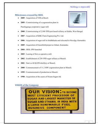 Nothing is impossible



Milestones crossed by SRSL
     2009 : Acquisition of VDI at Brazil.

     2009 : Commissioning of a cogeneration plant in

      Panchaganga cooperative sugar mill.

     2008 : Commissioning of 2,500 TPD port based refinery at Haldia, West Bengal.

     2007 : Acquisition of KBK Chem Engineering Pvt. Ltd.

     2006 : Acquisition of sugar mill in Sindhkheda and relocated to Havalga, Karnataka.

     2005 : Acquisition of Greenfield project at Athani, Karnataka.

     2004 : SRSL IPO launched

     2003 : Leasing of first co-operative mill.

     2002 : Establishment of 250 TPD sugar refinery at Munoli.

     2001 : Start os 60 KLPD distillery at Munoli.

     2000 : Commencement of 11.2 MW cogeneration plant at Munoli.

     1999 : Commencement of production at Munoli.

     1998 : Acquisition of the assets of Nizam Sugars ltd.



VISION of the Company




                                                                                            8
 