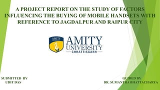 A PROJECT REPORT ON THE STUDY OF FACTORS
INFLUENCING THE BUYING OF MOBILE HANDSETS WITH
REFERENCE TO JAGDALPUR AND RAIPUR CITY
SUBMITTED BY GUIDED BY
UDIT DAS DR. SUMANTRA BHATTACHARYA
 