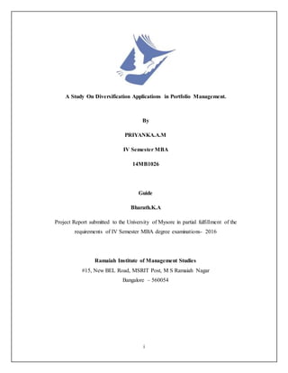 i
A Study On Diversification Applications in Portfolio Management.
By
PRIYANKA.A.M
IV Semester MBA
14MB1026
Guide
Bharath.K.A
Project Report submitted to the University of Mysore in partial fulfillment of the
requirements of IV Semester MBA degree examinations- 2016
Ramaiah Institute of Management Studies
#15, New BEL Road, MSRIT Post, M S Ramaiah Nagar
Bangalore – 560054
 