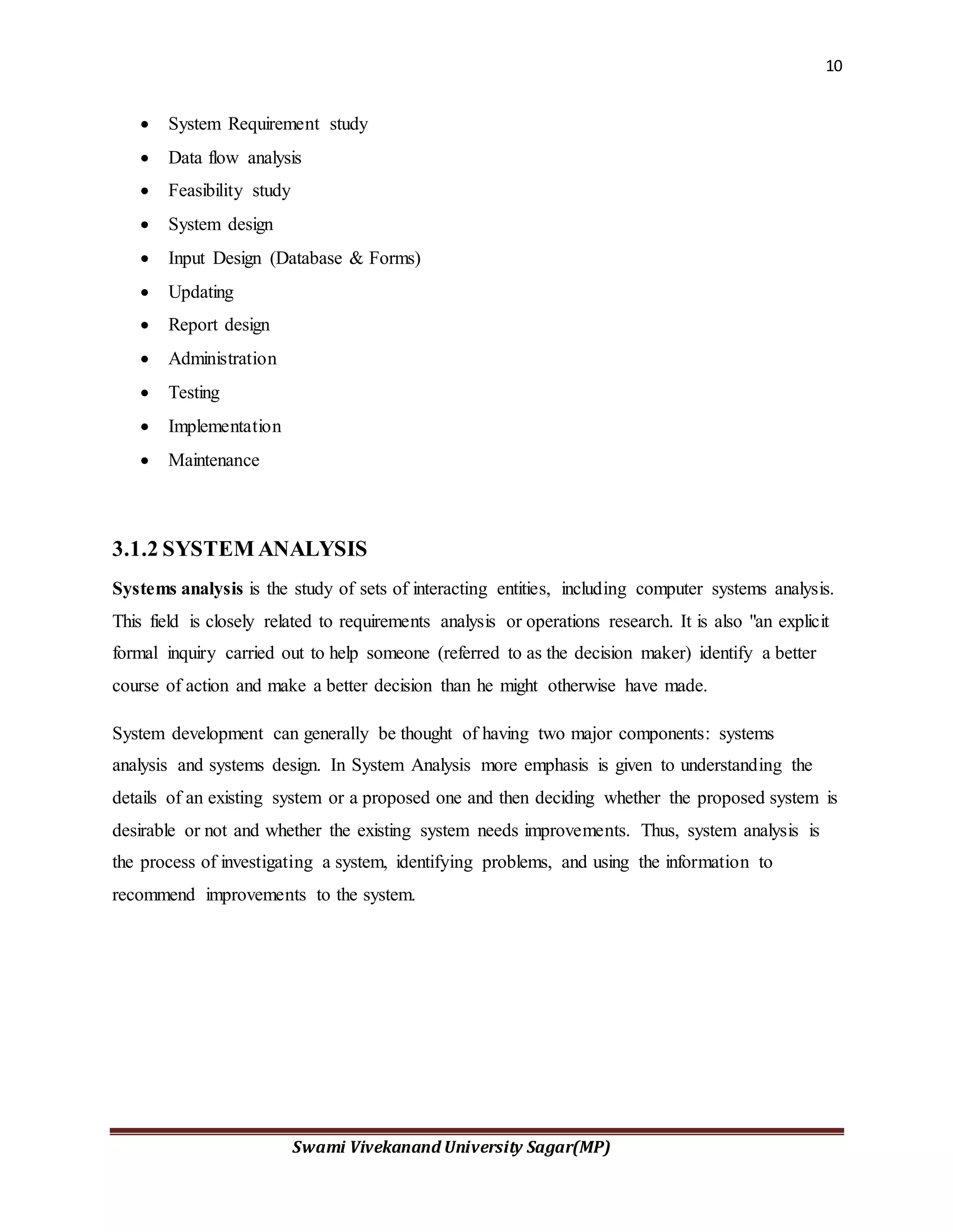 10
Swami Vivekanand University Sagar(MP)
 System Requirement study
 Data flow analysis
 Feasibility study
 System design
 Input Design (Database & Forms)
 Updating
 Report design
 Administration
 Testing
 Implementation
 Maintenance
3.1.2 SYSTEM ANALYSIS
Systems analysis is the study of sets of interacting entities, including computer systems analysis.
This field is closely related to requirements analysis or operations research. It is also "an explicit
formal inquiry carried out to help someone (referred to as the decision maker) identify a better
course of action and make a better decision than he might otherwise have made.
System development can generally be thought of having two major components: systems
analysis and systems design. In System Analysis more emphasis is given to understanding the
details of an existing system or a proposed one and then deciding whether the proposed system is
desirable or not and whether the existing system needs improvements. Thus, system analysis is
the process of investigating a system, identifying problems, and using the information to
recommend improvements to the system.
 