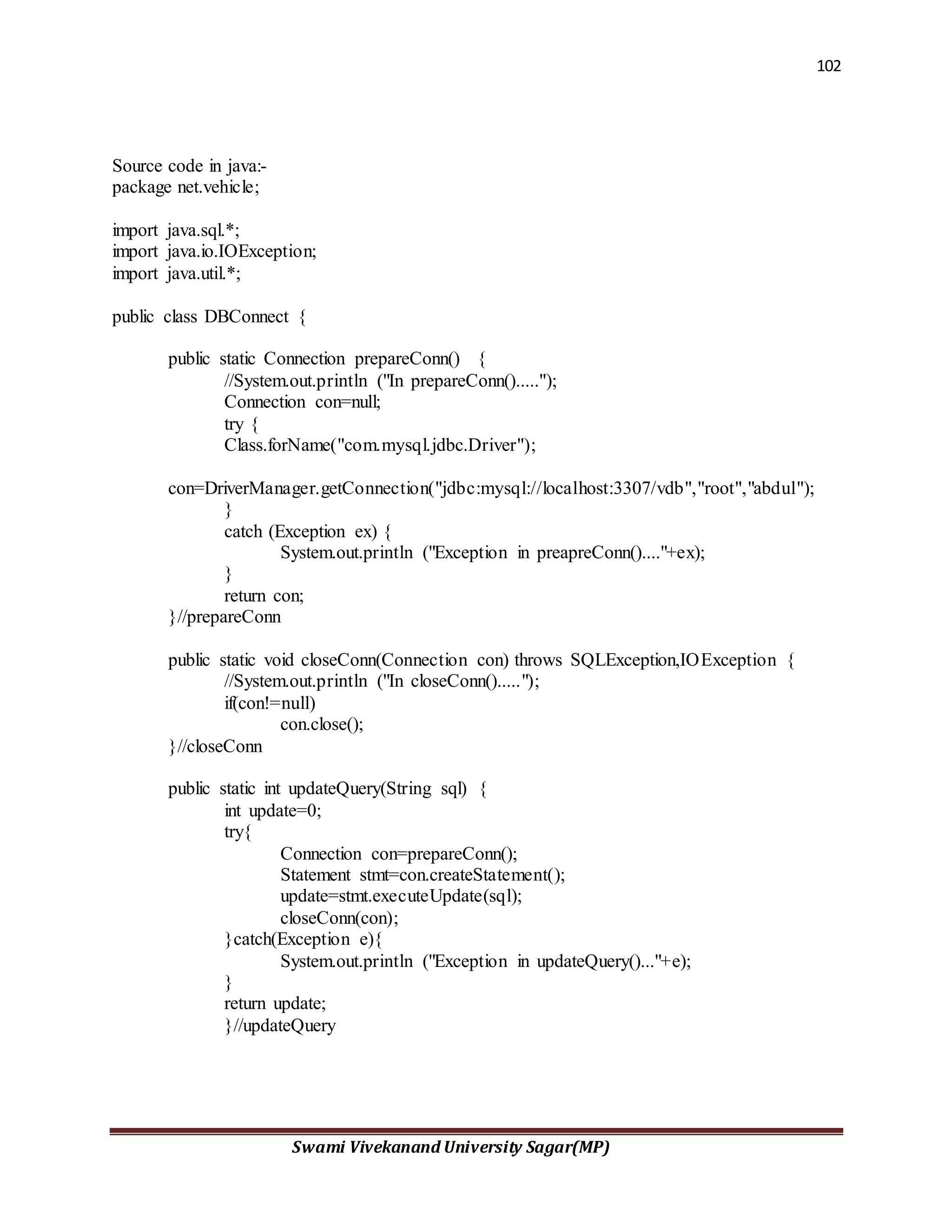 102
Swami Vivekanand University Sagar(MP)
Source code in java:-
package net.vehicle;
import java.sql.*;
import java.io.IOException;
import java.util.*;
public class DBConnect {
public static Connection prepareConn() {
//System.out.println ("In prepareConn().....");
Connection con=null;
try {
Class.forName("com.mysql.jdbc.Driver");
con=DriverManager.getConnection("jdbc:mysql://localhost:3307/vdb","root","abdul");
}
catch (Exception ex) {
System.out.println ("Exception in preapreConn()...."+ex);
}
return con;
}//prepareConn
public static void closeConn(Connection con) throws SQLException,IOException {
//System.out.println ("In closeConn().....");
if(con!=null)
con.close();
}//closeConn
public static int updateQuery(String sql) {
int update=0;
try{
Connection con=prepareConn();
Statement stmt=con.createStatement();
update=stmt.executeUpdate(sql);
closeConn(con);
}catch(Exception e){
System.out.println ("Exception in updateQuery()..."+e);
}
return update;
}//updateQuery
 
