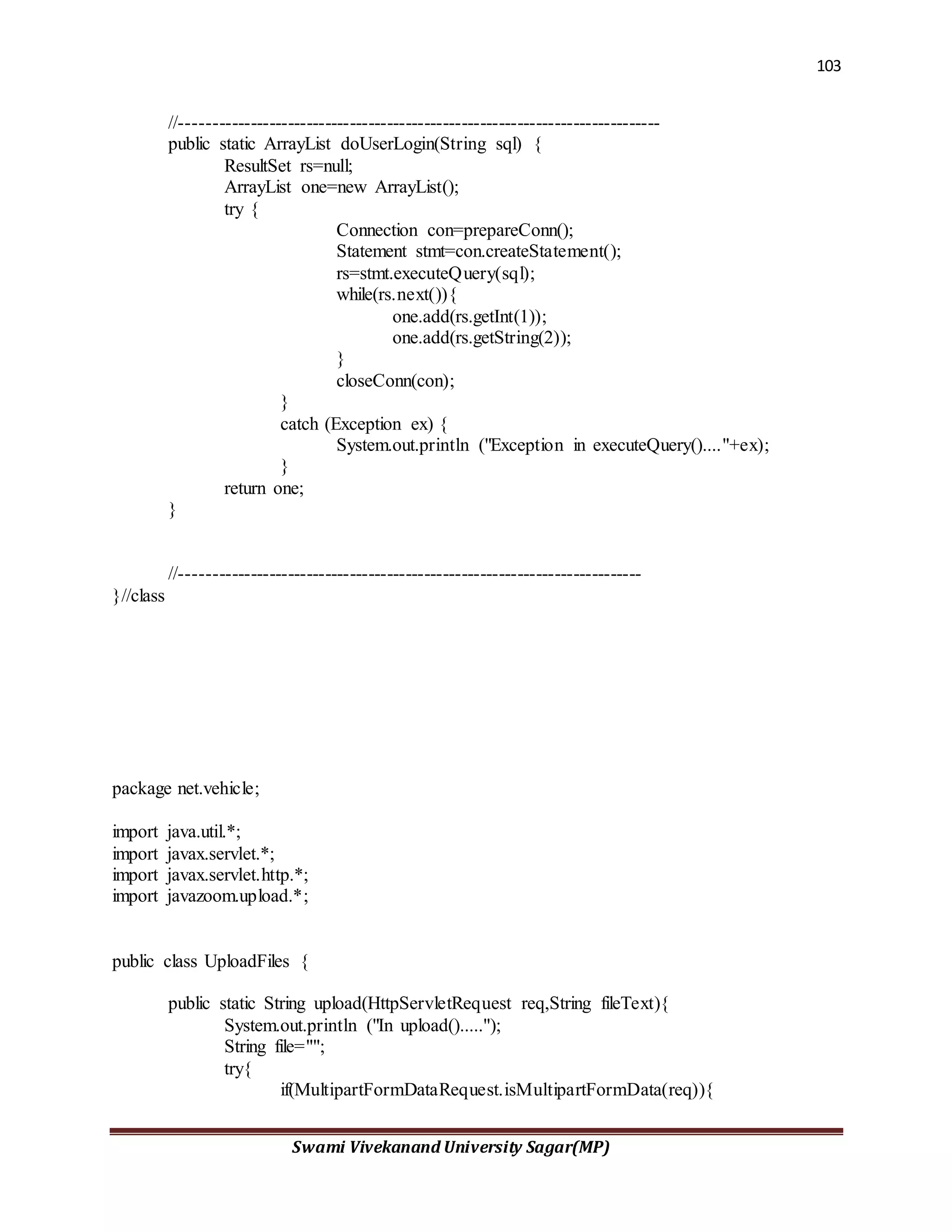103
Swami Vivekanand University Sagar(MP)
//-----------------------------------------------------------------------------
public static ArrayList doUserLogin(String sql) {
ResultSet rs=null;
ArrayList one=new ArrayList();
try {
Connection con=prepareConn();
Statement stmt=con.createStatement();
rs=stmt.executeQuery(sql);
while(rs.next()){
one.add(rs.getInt(1));
one.add(rs.getString(2));
}
closeConn(con);
}
catch (Exception ex) {
System.out.println ("Exception in executeQuery()...."+ex);
}
return one;
}
//--------------------------------------------------------------------------
}//class
package net.vehicle;
import java.util.*;
import javax.servlet.*;
import javax.servlet.http.*;
import javazoom.upload.*;
public class UploadFiles {
public static String upload(HttpServletRequest req,String fileText){
System.out.println ("In upload().....");
String file="";
try{
if(MultipartFormDataRequest.isMultipartFormData(req)){
 