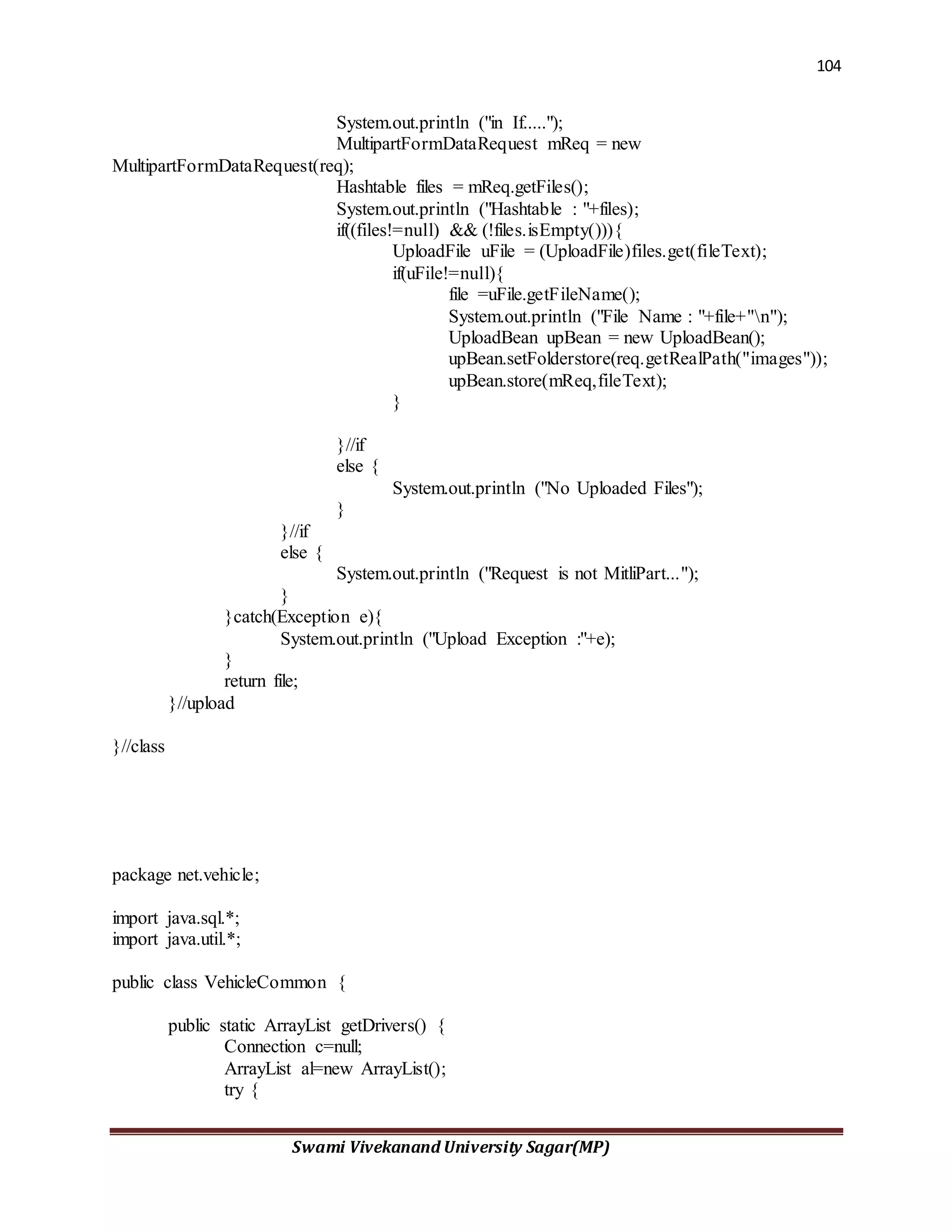104
Swami Vivekanand University Sagar(MP)
System.out.println ("in If.....");
MultipartFormDataRequest mReq = new
MultipartFormDataRequest(req);
Hashtable files = mReq.getFiles();
System.out.println ("Hashtable : "+files);
if((files!=null) && (!files.isEmpty())){
UploadFile uFile = (UploadFile)files.get(fileText);
if(uFile!=null){
file =uFile.getFileName();
System.out.println ("File Name : "+file+"n");
UploadBean upBean = new UploadBean();
upBean.setFolderstore(req.getRealPath("images"));
upBean.store(mReq,fileText);
}
}//if
else {
System.out.println ("No Uploaded Files");
}
}//if
else {
System.out.println ("Request is not MitliPart...");
}
}catch(Exception e){
System.out.println ("Upload Exception :"+e);
}
return file;
}//upload
}//class
package net.vehicle;
import java.sql.*;
import java.util.*;
public class VehicleCommon {
public static ArrayList getDrivers() {
Connection c=null;
ArrayList al=new ArrayList();
try {
 