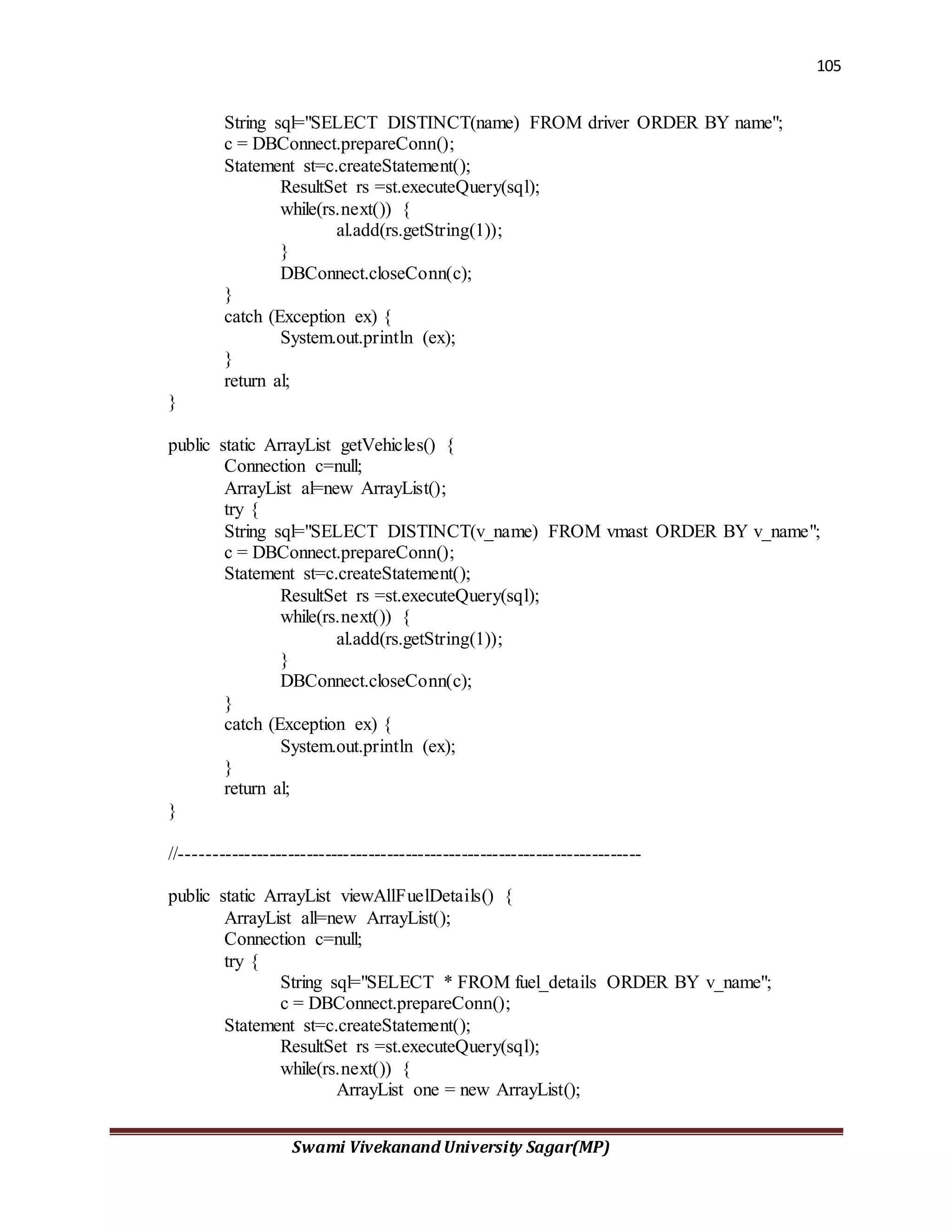 105
Swami Vivekanand University Sagar(MP)
String sql="SELECT DISTINCT(name) FROM driver ORDER BY name";
c = DBConnect.prepareConn();
Statement st=c.createStatement();
ResultSet rs =st.executeQuery(sql);
while(rs.next()) {
al.add(rs.getString(1));
}
DBConnect.closeConn(c);
}
catch (Exception ex) {
System.out.println (ex);
}
return al;
}
public static ArrayList getVehicles() {
Connection c=null;
ArrayList al=new ArrayList();
try {
String sql="SELECT DISTINCT(v_name) FROM vmast ORDER BY v_name";
c = DBConnect.prepareConn();
Statement st=c.createStatement();
ResultSet rs =st.executeQuery(sql);
while(rs.next()) {
al.add(rs.getString(1));
}
DBConnect.closeConn(c);
}
catch (Exception ex) {
System.out.println (ex);
}
return al;
}
//--------------------------------------------------------------------------
public static ArrayList viewAllFuelDetails() {
ArrayList all=new ArrayList();
Connection c=null;
try {
String sql="SELECT * FROM fuel_details ORDER BY v_name";
c = DBConnect.prepareConn();
Statement st=c.createStatement();
ResultSet rs =st.executeQuery(sql);
while(rs.next()) {
ArrayList one = new ArrayList();
 