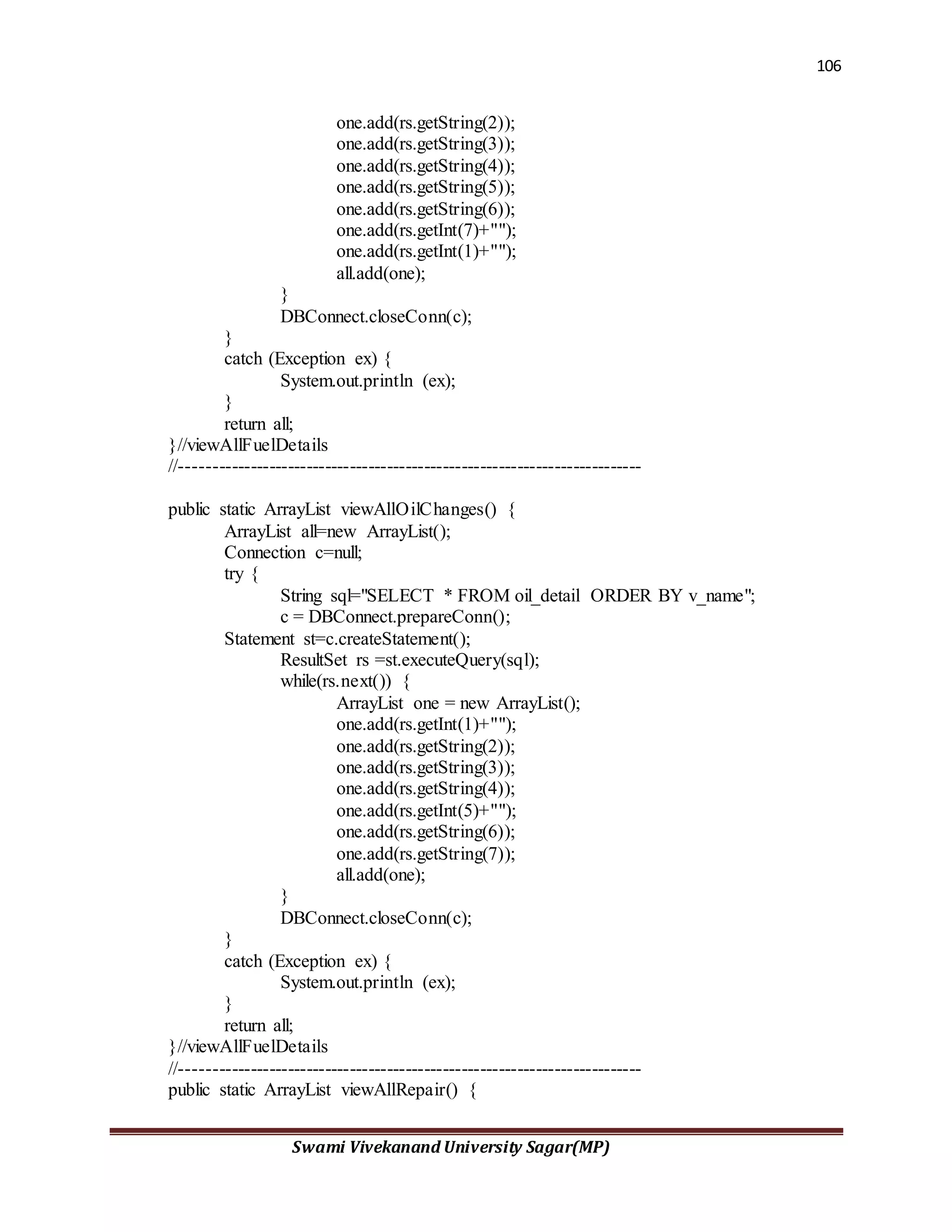 106
Swami Vivekanand University Sagar(MP)
one.add(rs.getString(2));
one.add(rs.getString(3));
one.add(rs.getString(4));
one.add(rs.getString(5));
one.add(rs.getString(6));
one.add(rs.getInt(7)+"");
one.add(rs.getInt(1)+"");
all.add(one);
}
DBConnect.closeConn(c);
}
catch (Exception ex) {
System.out.println (ex);
}
return all;
}//viewAllFuelDetails
//--------------------------------------------------------------------------
public static ArrayList viewAllOilChanges() {
ArrayList all=new ArrayList();
Connection c=null;
try {
String sql="SELECT * FROM oil_detail ORDER BY v_name";
c = DBConnect.prepareConn();
Statement st=c.createStatement();
ResultSet rs =st.executeQuery(sql);
while(rs.next()) {
ArrayList one = new ArrayList();
one.add(rs.getInt(1)+"");
one.add(rs.getString(2));
one.add(rs.getString(3));
one.add(rs.getString(4));
one.add(rs.getInt(5)+"");
one.add(rs.getString(6));
one.add(rs.getString(7));
all.add(one);
}
DBConnect.closeConn(c);
}
catch (Exception ex) {
System.out.println (ex);
}
return all;
}//viewAllFuelDetails
//--------------------------------------------------------------------------
public static ArrayList viewAllRepair() {
 