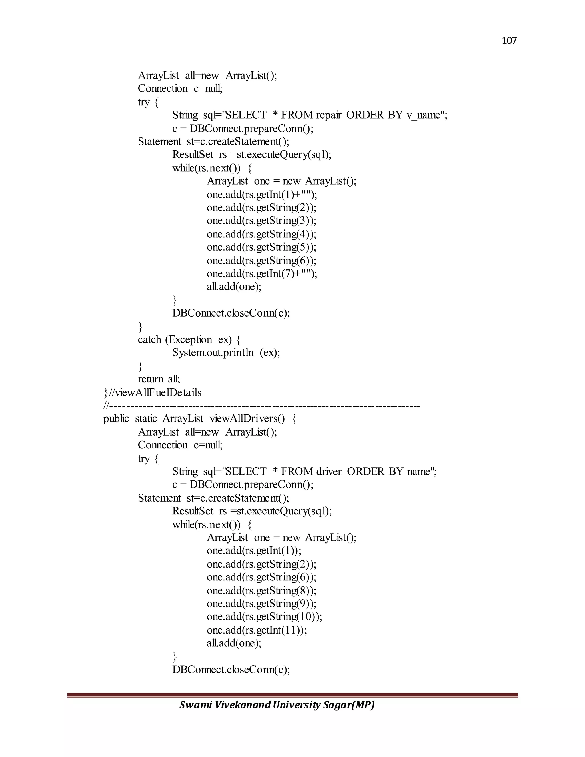 107
Swami Vivekanand University Sagar(MP)
ArrayList all=new ArrayList();
Connection c=null;
try {
String sql="SELECT * FROM repair ORDER BY v_name";
c = DBConnect.prepareConn();
Statement st=c.createStatement();
ResultSet rs =st.executeQuery(sql);
while(rs.next()) {
ArrayList one = new ArrayList();
one.add(rs.getInt(1)+"");
one.add(rs.getString(2));
one.add(rs.getString(3));
one.add(rs.getString(4));
one.add(rs.getString(5));
one.add(rs.getString(6));
one.add(rs.getInt(7)+"");
all.add(one);
}
DBConnect.closeConn(c);
}
catch (Exception ex) {
System.out.println (ex);
}
return all;
}//viewAllFuelDetails
//---------------------------------------------------------------------------------
public static ArrayList viewAllDrivers() {
ArrayList all=new ArrayList();
Connection c=null;
try {
String sql="SELECT * FROM driver ORDER BY name";
c = DBConnect.prepareConn();
Statement st=c.createStatement();
ResultSet rs =st.executeQuery(sql);
while(rs.next()) {
ArrayList one = new ArrayList();
one.add(rs.getInt(1));
one.add(rs.getString(2));
one.add(rs.getString(6));
one.add(rs.getString(8));
one.add(rs.getString(9));
one.add(rs.getString(10));
one.add(rs.getInt(11));
all.add(one);
}
DBConnect.closeConn(c);
 