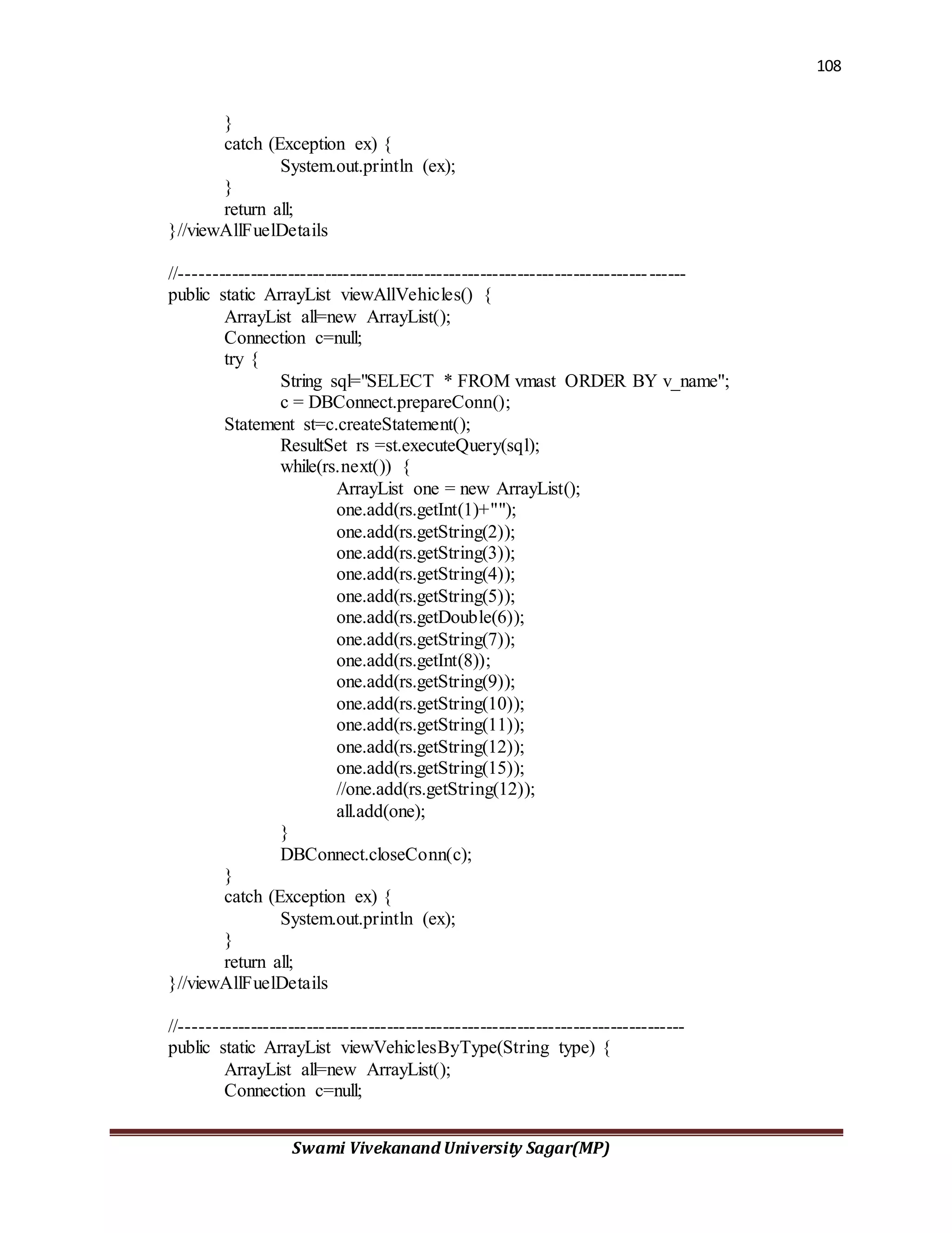 108
Swami Vivekanand University Sagar(MP)
}
catch (Exception ex) {
System.out.println (ex);
}
return all;
}//viewAllFuelDetails
//---------------------------------------------------------------------------------
public static ArrayList viewAllVehicles() {
ArrayList all=new ArrayList();
Connection c=null;
try {
String sql="SELECT * FROM vmast ORDER BY v_name";
c = DBConnect.prepareConn();
Statement st=c.createStatement();
ResultSet rs =st.executeQuery(sql);
while(rs.next()) {
ArrayList one = new ArrayList();
one.add(rs.getInt(1)+"");
one.add(rs.getString(2));
one.add(rs.getString(3));
one.add(rs.getString(4));
one.add(rs.getString(5));
one.add(rs.getDouble(6));
one.add(rs.getString(7));
one.add(rs.getInt(8));
one.add(rs.getString(9));
one.add(rs.getString(10));
one.add(rs.getString(11));
one.add(rs.getString(12));
one.add(rs.getString(15));
//one.add(rs.getString(12));
all.add(one);
}
DBConnect.closeConn(c);
}
catch (Exception ex) {
System.out.println (ex);
}
return all;
}//viewAllFuelDetails
//---------------------------------------------------------------------------------
public static ArrayList viewVehiclesByType(String type) {
ArrayList all=new ArrayList();
Connection c=null;
 