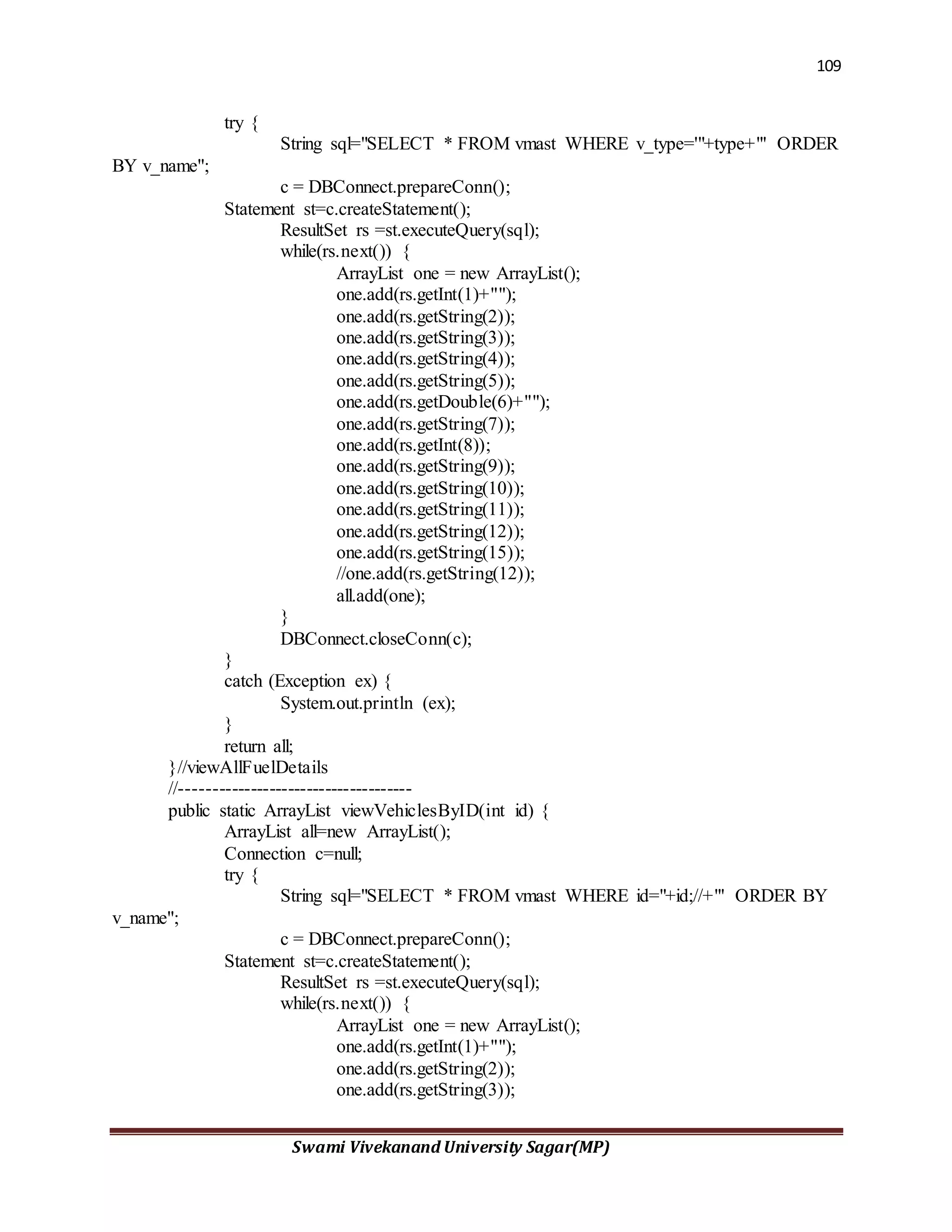 109
Swami Vivekanand University Sagar(MP)
try {
String sql="SELECT * FROM vmast WHERE v_type='"+type+"' ORDER
BY v_name";
c = DBConnect.prepareConn();
Statement st=c.createStatement();
ResultSet rs =st.executeQuery(sql);
while(rs.next()) {
ArrayList one = new ArrayList();
one.add(rs.getInt(1)+"");
one.add(rs.getString(2));
one.add(rs.getString(3));
one.add(rs.getString(4));
one.add(rs.getString(5));
one.add(rs.getDouble(6)+"");
one.add(rs.getString(7));
one.add(rs.getInt(8));
one.add(rs.getString(9));
one.add(rs.getString(10));
one.add(rs.getString(11));
one.add(rs.getString(12));
one.add(rs.getString(15));
//one.add(rs.getString(12));
all.add(one);
}
DBConnect.closeConn(c);
}
catch (Exception ex) {
System.out.println (ex);
}
return all;
}//viewAllFuelDetails
//-------------------------------------
public static ArrayList viewVehiclesByID(int id) {
ArrayList all=new ArrayList();
Connection c=null;
try {
String sql="SELECT * FROM vmast WHERE id="+id;//+"' ORDER BY
v_name";
c = DBConnect.prepareConn();
Statement st=c.createStatement();
ResultSet rs =st.executeQuery(sql);
while(rs.next()) {
ArrayList one = new ArrayList();
one.add(rs.getInt(1)+"");
one.add(rs.getString(2));
one.add(rs.getString(3));
 