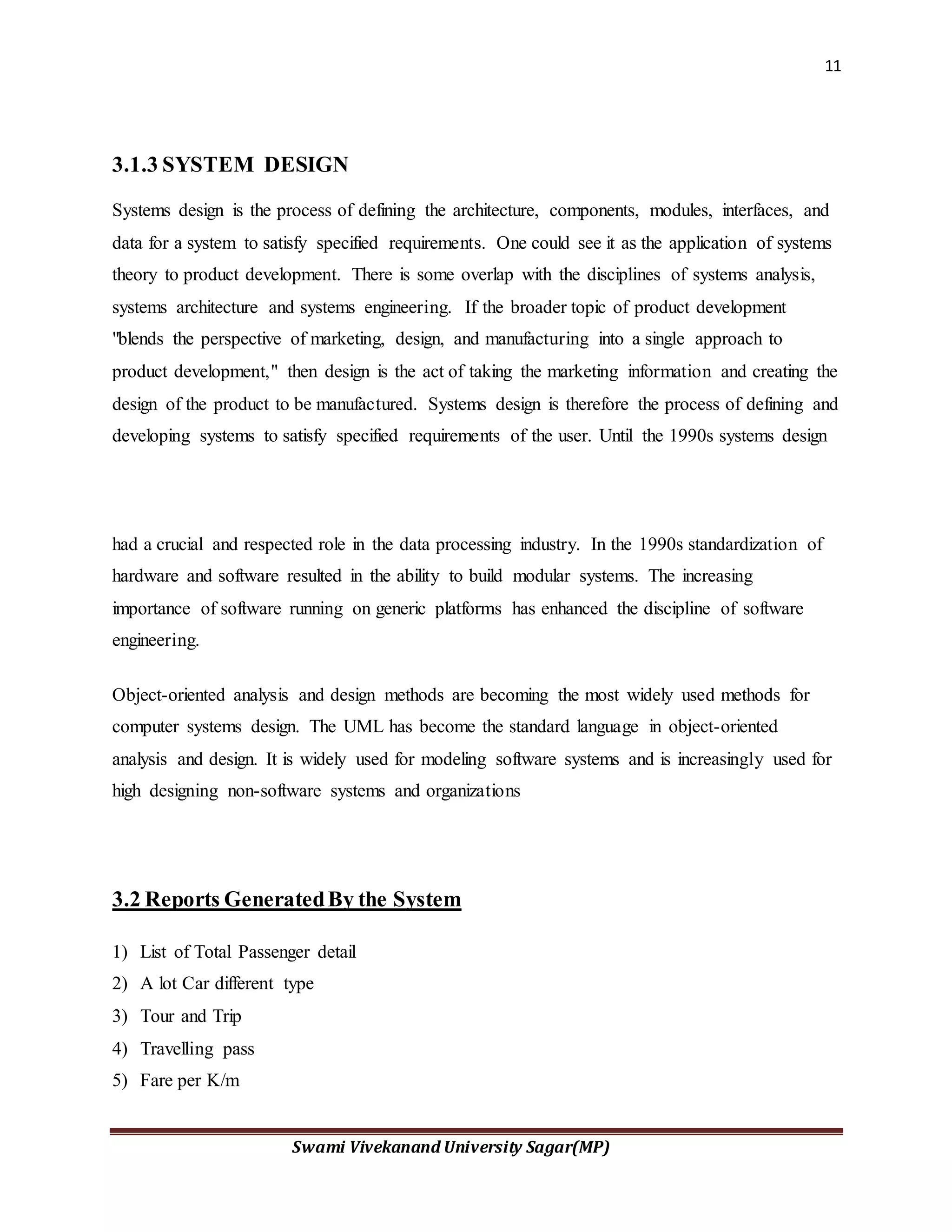 11
Swami Vivekanand University Sagar(MP)
3.1.3 SYSTEM DESIGN
Systems design is the process of defining the architecture, components, modules, interfaces, and
data for a system to satisfy specified requirements. One could see it as the application of systems
theory to product development. There is some overlap with the disciplines of systems analysis,
systems architecture and systems engineering. If the broader topic of product development
"blends the perspective of marketing, design, and manufacturing into a single approach to
product development," then design is the act of taking the marketing information and creating the
design of the product to be manufactured. Systems design is therefore the process of defining and
developing systems to satisfy specified requirements of the user. Until the 1990s systems design
had a crucial and respected role in the data processing industry. In the 1990s standardization of
hardware and software resulted in the ability to build modular systems. The increasing
importance of software running on generic platforms has enhanced the discipline of software
engineering.
Object-oriented analysis and design methods are becoming the most widely used methods for
computer systems design. The UML has become the standard language in object-oriented
analysis and design. It is widely used for modeling software systems and is increasingly used for
high designing non-software systems and organizations
3.2 Reports GeneratedBy the System
1) List of Total Passenger detail
2) A lot Car different type
3) Tour and Trip
4) Travelling pass
5) Fare per K/m
 