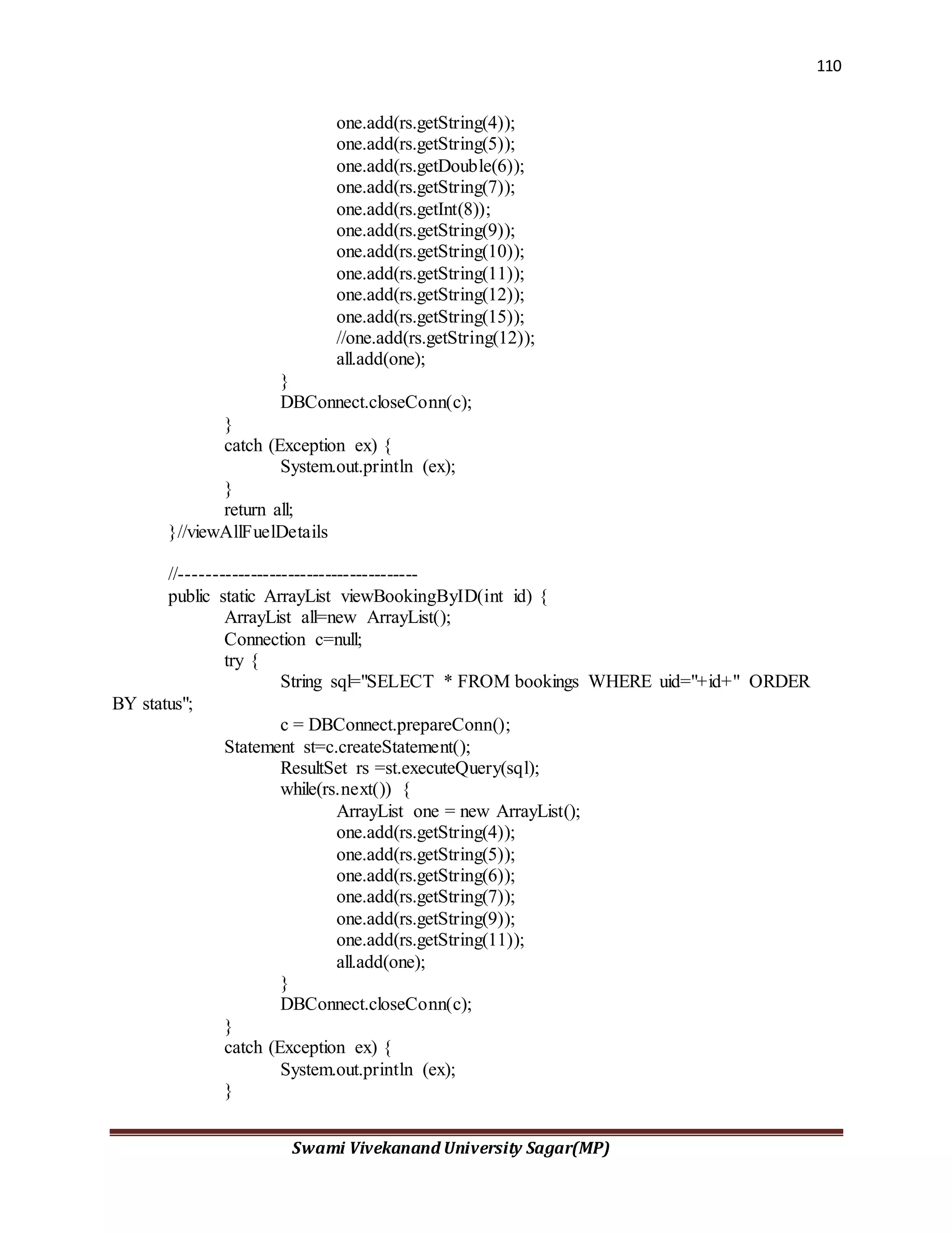 110
Swami Vivekanand University Sagar(MP)
one.add(rs.getString(4));
one.add(rs.getString(5));
one.add(rs.getDouble(6));
one.add(rs.getString(7));
one.add(rs.getInt(8));
one.add(rs.getString(9));
one.add(rs.getString(10));
one.add(rs.getString(11));
one.add(rs.getString(12));
one.add(rs.getString(15));
//one.add(rs.getString(12));
all.add(one);
}
DBConnect.closeConn(c);
}
catch (Exception ex) {
System.out.println (ex);
}
return all;
}//viewAllFuelDetails
//--------------------------------------
public static ArrayList viewBookingByID(int id) {
ArrayList all=new ArrayList();
Connection c=null;
try {
String sql="SELECT * FROM bookings WHERE uid="+id+" ORDER
BY status";
c = DBConnect.prepareConn();
Statement st=c.createStatement();
ResultSet rs =st.executeQuery(sql);
while(rs.next()) {
ArrayList one = new ArrayList();
one.add(rs.getString(4));
one.add(rs.getString(5));
one.add(rs.getString(6));
one.add(rs.getString(7));
one.add(rs.getString(9));
one.add(rs.getString(11));
all.add(one);
}
DBConnect.closeConn(c);
}
catch (Exception ex) {
System.out.println (ex);
}
 