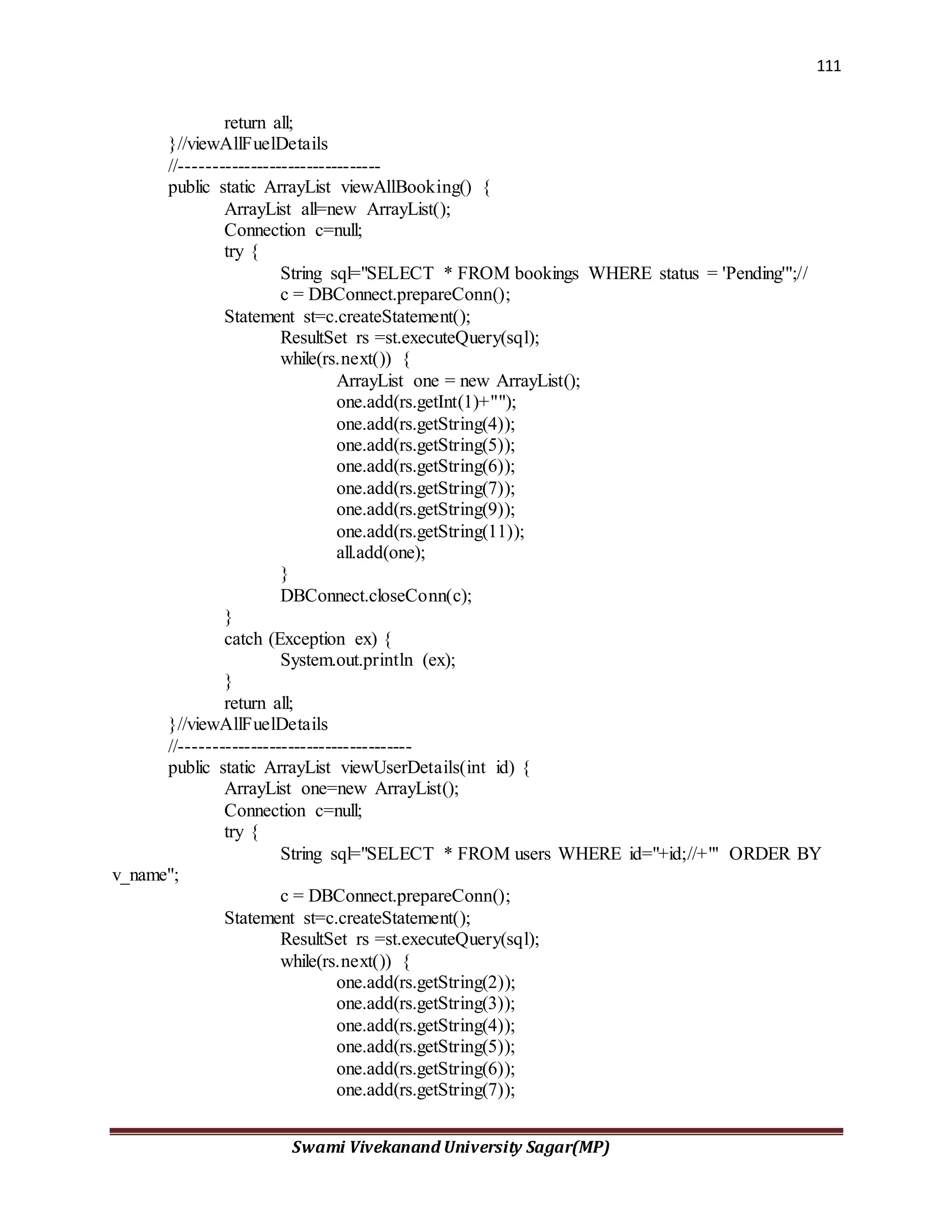 111
Swami Vivekanand University Sagar(MP)
return all;
}//viewAllFuelDetails
//--------------------------------
public static ArrayList viewAllBooking() {
ArrayList all=new ArrayList();
Connection c=null;
try {
String sql="SELECT * FROM bookings WHERE status = 'Pending'";//
c = DBConnect.prepareConn();
Statement st=c.createStatement();
ResultSet rs =st.executeQuery(sql);
while(rs.next()) {
ArrayList one = new ArrayList();
one.add(rs.getInt(1)+"");
one.add(rs.getString(4));
one.add(rs.getString(5));
one.add(rs.getString(6));
one.add(rs.getString(7));
one.add(rs.getString(9));
one.add(rs.getString(11));
all.add(one);
}
DBConnect.closeConn(c);
}
catch (Exception ex) {
System.out.println (ex);
}
return all;
}//viewAllFuelDetails
//-------------------------------------
public static ArrayList viewUserDetails(int id) {
ArrayList one=new ArrayList();
Connection c=null;
try {
String sql="SELECT * FROM users WHERE id="+id;//+"' ORDER BY
v_name";
c = DBConnect.prepareConn();
Statement st=c.createStatement();
ResultSet rs =st.executeQuery(sql);
while(rs.next()) {
one.add(rs.getString(2));
one.add(rs.getString(3));
one.add(rs.getString(4));
one.add(rs.getString(5));
one.add(rs.getString(6));
one.add(rs.getString(7));
 