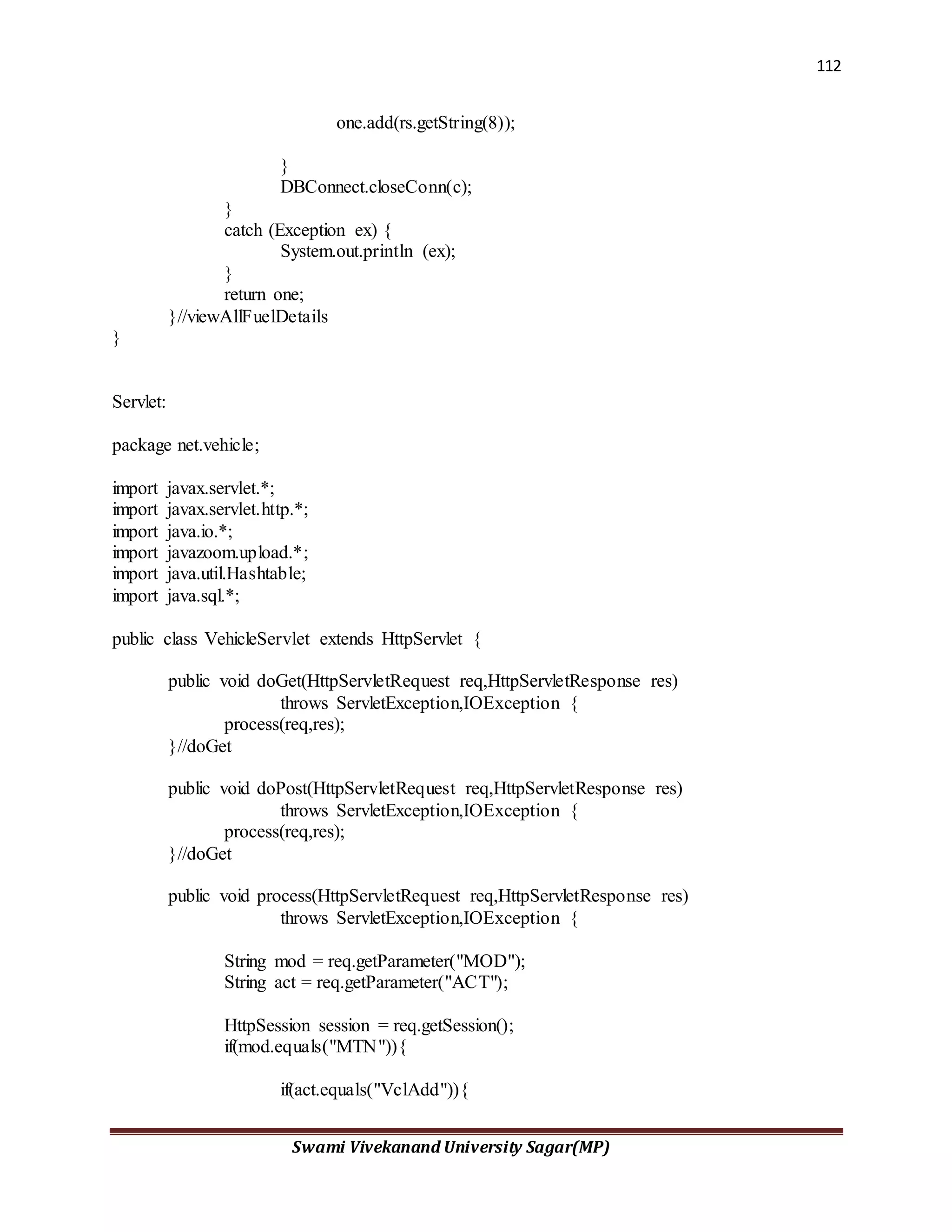 112
Swami Vivekanand University Sagar(MP)
one.add(rs.getString(8));
}
DBConnect.closeConn(c);
}
catch (Exception ex) {
System.out.println (ex);
}
return one;
}//viewAllFuelDetails
}
Servlet:
package net.vehicle;
import javax.servlet.*;
import javax.servlet.http.*;
import java.io.*;
import javazoom.upload.*;
import java.util.Hashtable;
import java.sql.*;
public class VehicleServlet extends HttpServlet {
public void doGet(HttpServletRequest req,HttpServletResponse res)
throws ServletException,IOException {
process(req,res);
}//doGet
public void doPost(HttpServletRequest req,HttpServletResponse res)
throws ServletException,IOException {
process(req,res);
}//doGet
public void process(HttpServletRequest req,HttpServletResponse res)
throws ServletException,IOException {
String mod = req.getParameter("MOD");
String act = req.getParameter("ACT");
HttpSession session = req.getSession();
if(mod.equals("MTN")){
if(act.equals("VclAdd")){
 