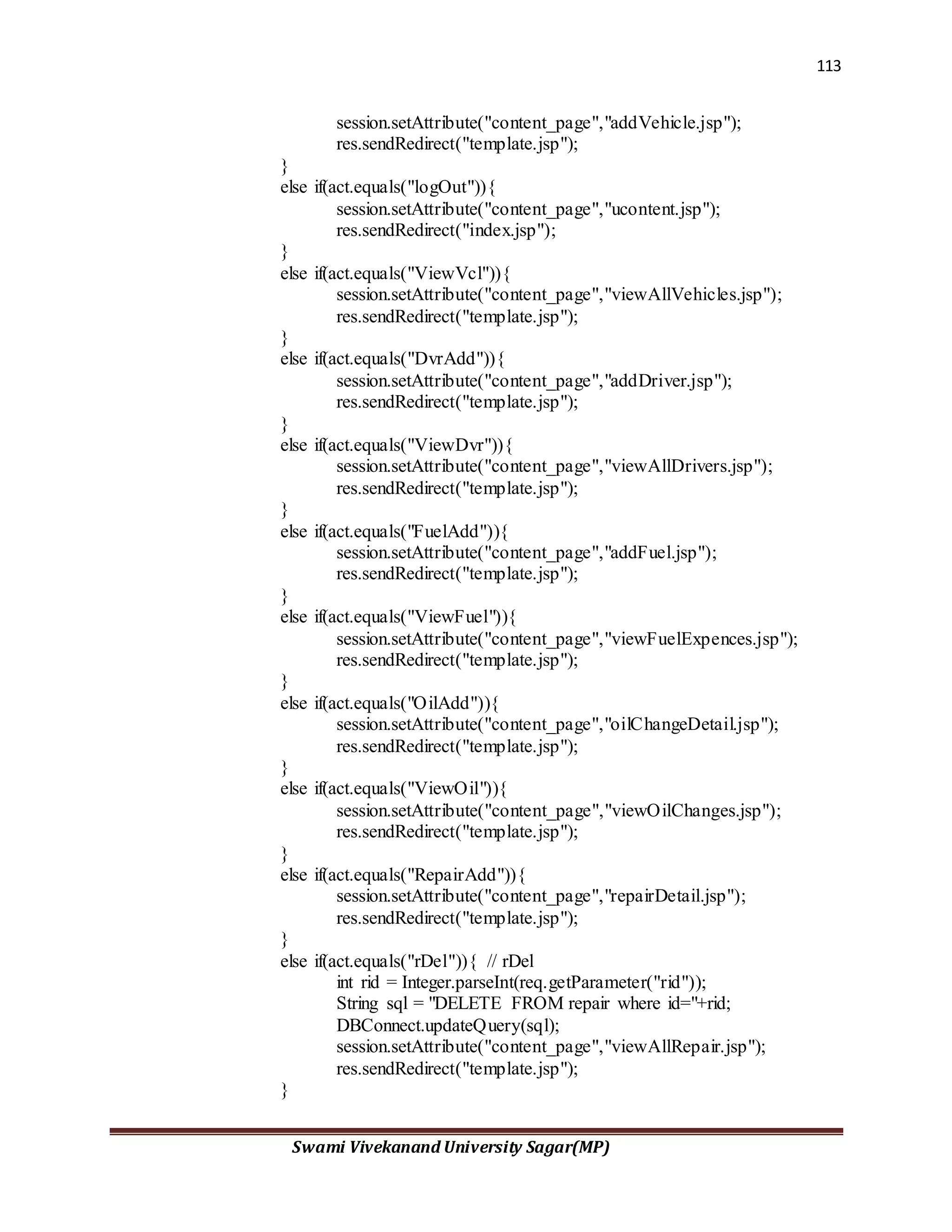 113
Swami Vivekanand University Sagar(MP)
session.setAttribute("content_page","addVehicle.jsp");
res.sendRedirect("template.jsp");
}
else if(act.equals("logOut")){
session.setAttribute("content_page","ucontent.jsp");
res.sendRedirect("index.jsp");
}
else if(act.equals("ViewVcl")){
session.setAttribute("content_page","viewAllVehicles.jsp");
res.sendRedirect("template.jsp");
}
else if(act.equals("DvrAdd")){
session.setAttribute("content_page","addDriver.jsp");
res.sendRedirect("template.jsp");
}
else if(act.equals("ViewDvr")){
session.setAttribute("content_page","viewAllDrivers.jsp");
res.sendRedirect("template.jsp");
}
else if(act.equals("FuelAdd")){
session.setAttribute("content_page","addFuel.jsp");
res.sendRedirect("template.jsp");
}
else if(act.equals("ViewFuel")){
session.setAttribute("content_page","viewFuelExpences.jsp");
res.sendRedirect("template.jsp");
}
else if(act.equals("OilAdd")){
session.setAttribute("content_page","oilChangeDetail.jsp");
res.sendRedirect("template.jsp");
}
else if(act.equals("ViewOil")){
session.setAttribute("content_page","viewOilChanges.jsp");
res.sendRedirect("template.jsp");
}
else if(act.equals("RepairAdd")){
session.setAttribute("content_page","repairDetail.jsp");
res.sendRedirect("template.jsp");
}
else if(act.equals("rDel")){ // rDel
int rid = Integer.parseInt(req.getParameter("rid"));
String sql = "DELETE FROM repair where id="+rid;
DBConnect.updateQuery(sql);
session.setAttribute("content_page","viewAllRepair.jsp");
res.sendRedirect("template.jsp");
}
 