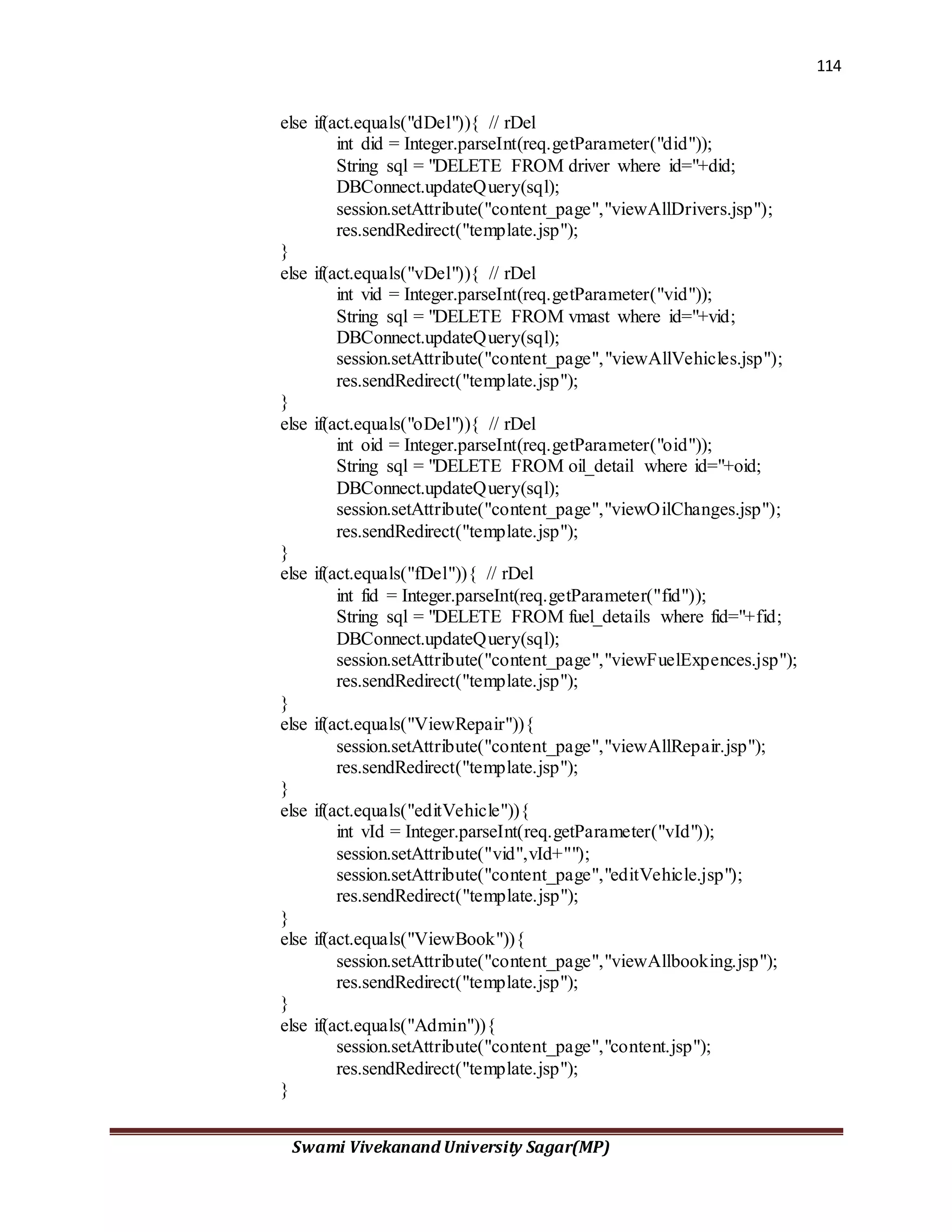 114
Swami Vivekanand University Sagar(MP)
else if(act.equals("dDel")){ // rDel
int did = Integer.parseInt(req.getParameter("did"));
String sql = "DELETE FROM driver where id="+did;
DBConnect.updateQuery(sql);
session.setAttribute("content_page","viewAllDrivers.jsp");
res.sendRedirect("template.jsp");
}
else if(act.equals("vDel")){ // rDel
int vid = Integer.parseInt(req.getParameter("vid"));
String sql = "DELETE FROM vmast where id="+vid;
DBConnect.updateQuery(sql);
session.setAttribute("content_page","viewAllVehicles.jsp");
res.sendRedirect("template.jsp");
}
else if(act.equals("oDel")){ // rDel
int oid = Integer.parseInt(req.getParameter("oid"));
String sql = "DELETE FROM oil_detail where id="+oid;
DBConnect.updateQuery(sql);
session.setAttribute("content_page","viewOilChanges.jsp");
res.sendRedirect("template.jsp");
}
else if(act.equals("fDel")){ // rDel
int fid = Integer.parseInt(req.getParameter("fid"));
String sql = "DELETE FROM fuel_details where fid="+fid;
DBConnect.updateQuery(sql);
session.setAttribute("content_page","viewFuelExpences.jsp");
res.sendRedirect("template.jsp");
}
else if(act.equals("ViewRepair")){
session.setAttribute("content_page","viewAllRepair.jsp");
res.sendRedirect("template.jsp");
}
else if(act.equals("editVehicle")){
int vId = Integer.parseInt(req.getParameter("vId"));
session.setAttribute("vid",vId+"");
session.setAttribute("content_page","editVehicle.jsp");
res.sendRedirect("template.jsp");
}
else if(act.equals("ViewBook")){
session.setAttribute("content_page","viewAllbooking.jsp");
res.sendRedirect("template.jsp");
}
else if(act.equals("Admin")){
session.setAttribute("content_page","content.jsp");
res.sendRedirect("template.jsp");
}
 
