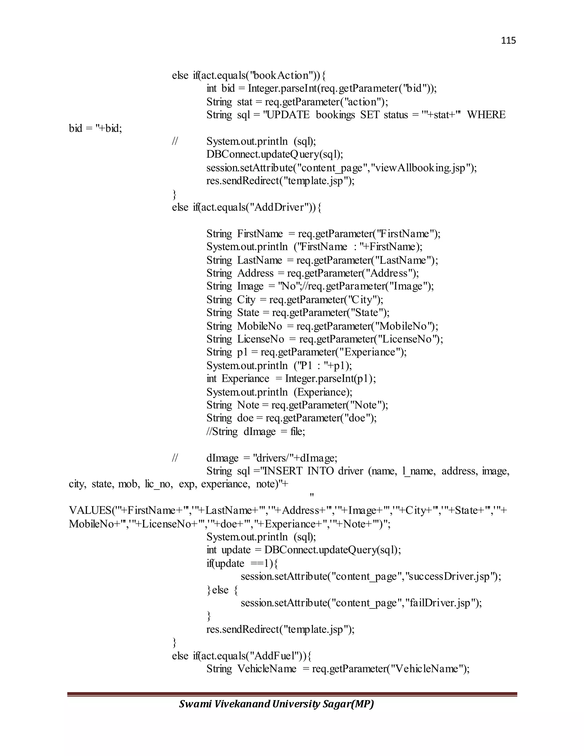 115
Swami Vivekanand University Sagar(MP)
else if(act.equals("bookAction")){
int bid = Integer.parseInt(req.getParameter("bid"));
String stat = req.getParameter("action");
String sql = "UPDATE bookings SET status = '"+stat+"' WHERE
bid = "+bid;
// System.out.println (sql);
DBConnect.updateQuery(sql);
session.setAttribute("content_page","viewAllbooking.jsp");
res.sendRedirect("template.jsp");
}
else if(act.equals("AddDriver")){
String FirstName = req.getParameter("FirstName");
System.out.println ("FirstName : "+FirstName);
String LastName = req.getParameter("LastName");
String Address = req.getParameter("Address");
String Image = "No";//req.getParameter("Image");
String City = req.getParameter("City");
String State = req.getParameter("State");
String MobileNo = req.getParameter("MobileNo");
String LicenseNo = req.getParameter("LicenseNo");
String p1 = req.getParameter("Experiance");
System.out.println ("P1 : "+p1);
int Experiance = Integer.parseInt(p1);
System.out.println (Experiance);
String Note = req.getParameter("Note");
String doe = req.getParameter("doe");
//String dImage = file;
// dImage = "drivers/"+dImage;
String sql ="INSERT INTO driver (name, l_name, address, image,
city, state, mob, lic_no, exp, experiance, note)"+
"
VALUES('"+FirstName+"','"+LastName+"','"+Address+"','"+Image+"','"+City+"','"+State+"','"+
MobileNo+"','"+LicenseNo+"','"+doe+"',"+Experiance+",'"+Note+"')";
System.out.println (sql);
int update = DBConnect.updateQuery(sql);
if(update ==1){
session.setAttribute("content_page","successDriver.jsp");
}else {
session.setAttribute("content_page","failDriver.jsp");
}
res.sendRedirect("template.jsp");
}
else if(act.equals("AddFuel")){
String VehicleName = req.getParameter("VehicleName");
 