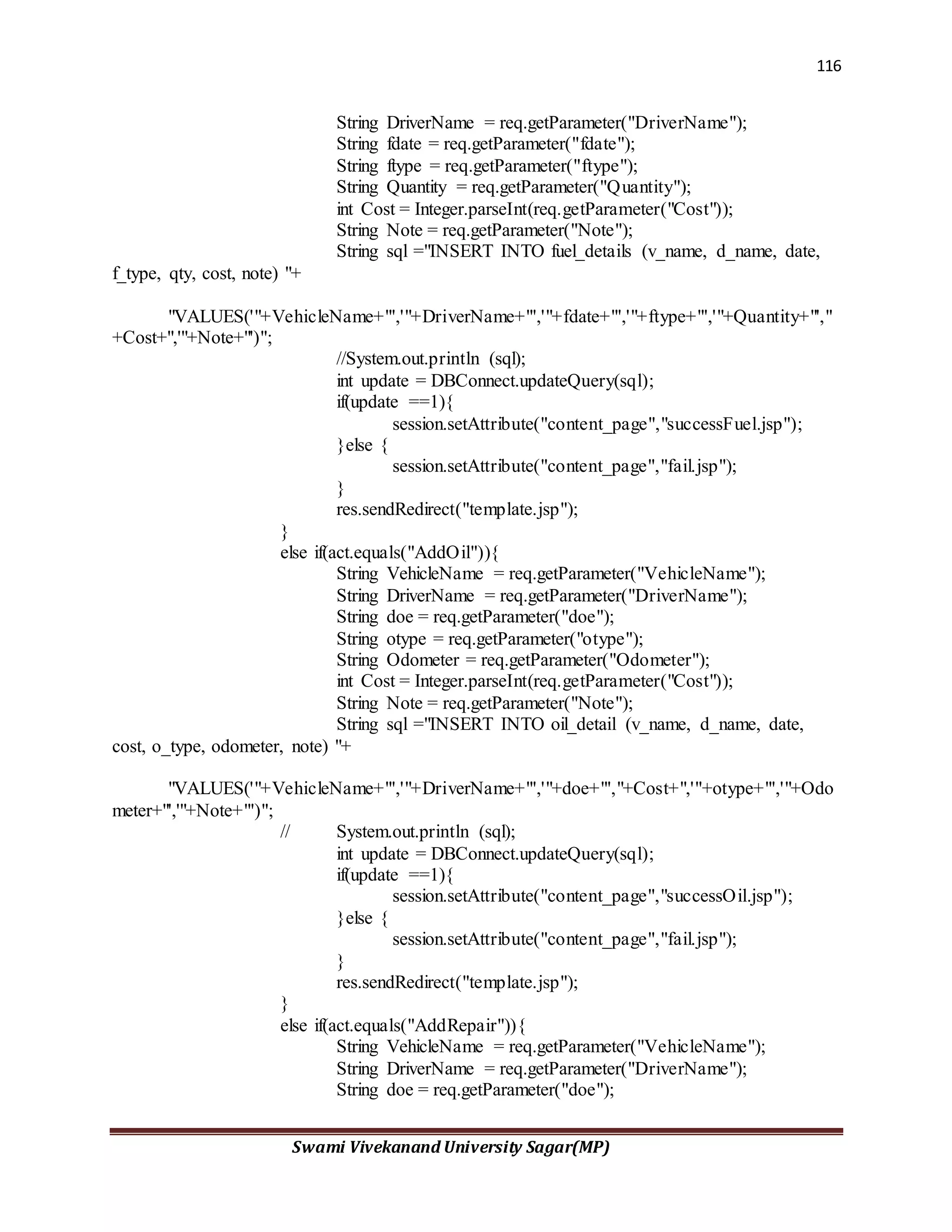 116
Swami Vivekanand University Sagar(MP)
String DriverName = req.getParameter("DriverName");
String fdate = req.getParameter("fdate");
String ftype = req.getParameter("ftype");
String Quantity = req.getParameter("Quantity");
int Cost = Integer.parseInt(req.getParameter("Cost"));
String Note = req.getParameter("Note");
String sql ="INSERT INTO fuel_details (v_name, d_name, date,
f_type, qty, cost, note) "+
"VALUES('"+VehicleName+"','"+DriverName+"','"+fdate+"','"+ftype+"','"+Quantity+"',"
+Cost+",'"+Note+"')";
//System.out.println (sql);
int update = DBConnect.updateQuery(sql);
if(update ==1){
session.setAttribute("content_page","successFuel.jsp");
}else {
session.setAttribute("content_page","fail.jsp");
}
res.sendRedirect("template.jsp");
}
else if(act.equals("AddOil")){
String VehicleName = req.getParameter("VehicleName");
String DriverName = req.getParameter("DriverName");
String doe = req.getParameter("doe");
String otype = req.getParameter("otype");
String Odometer = req.getParameter("Odometer");
int Cost = Integer.parseInt(req.getParameter("Cost"));
String Note = req.getParameter("Note");
String sql ="INSERT INTO oil_detail (v_name, d_name, date,
cost, o_type, odometer, note) "+
"VALUES('"+VehicleName+"','"+DriverName+"','"+doe+"',"+Cost+",'"+otype+"','"+Odo
meter+"','"+Note+"')";
// System.out.println (sql);
int update = DBConnect.updateQuery(sql);
if(update ==1){
session.setAttribute("content_page","successOil.jsp");
}else {
session.setAttribute("content_page","fail.jsp");
}
res.sendRedirect("template.jsp");
}
else if(act.equals("AddRepair")){
String VehicleName = req.getParameter("VehicleName");
String DriverName = req.getParameter("DriverName");
String doe = req.getParameter("doe");
 