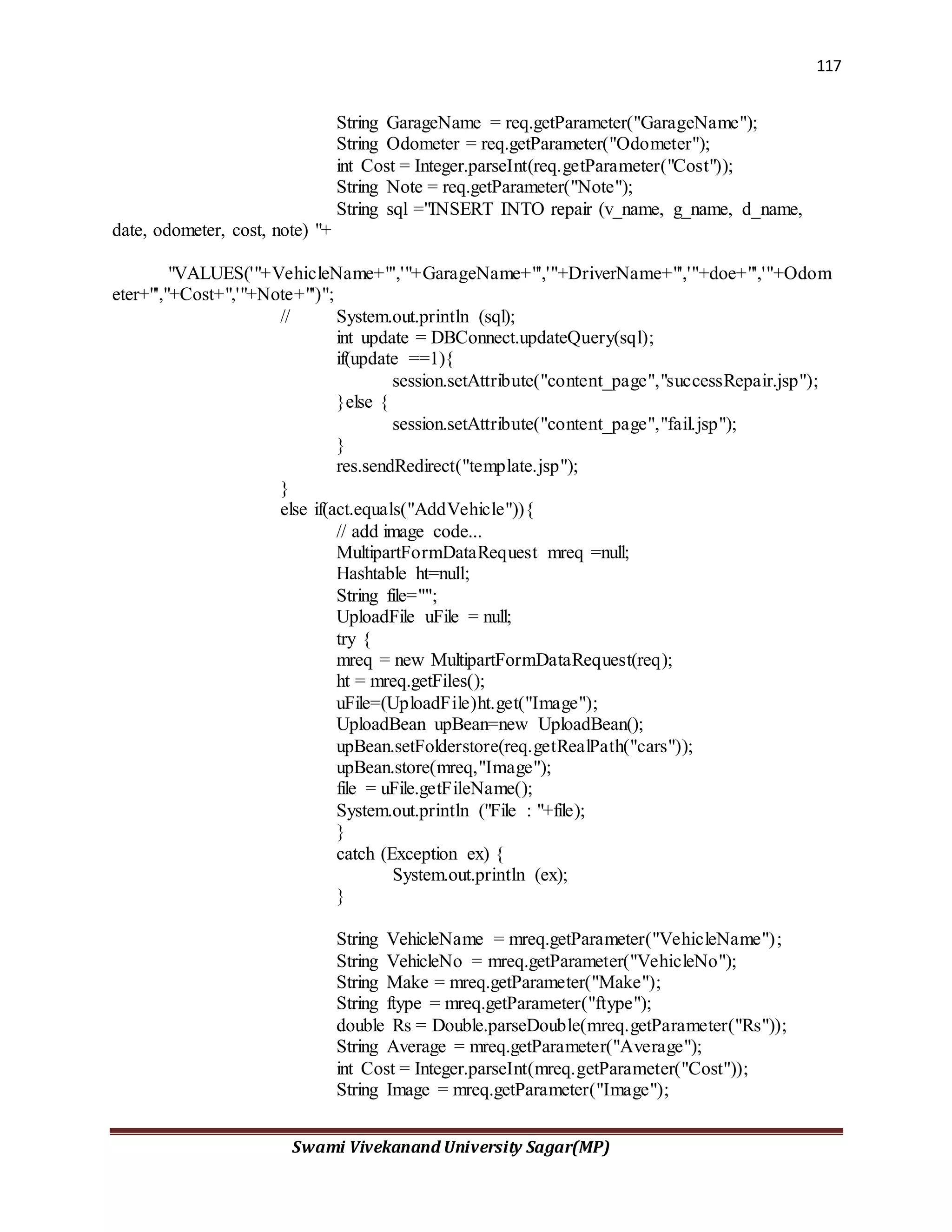 117
Swami Vivekanand University Sagar(MP)
String GarageName = req.getParameter("GarageName");
String Odometer = req.getParameter("Odometer");
int Cost = Integer.parseInt(req.getParameter("Cost"));
String Note = req.getParameter("Note");
String sql ="INSERT INTO repair (v_name, g_name, d_name,
date, odometer, cost, note) "+
"VALUES('"+VehicleName+"','"+GarageName+"','"+DriverName+"','"+doe+"','"+Odom
eter+"',"+Cost+",'"+Note+"')";
// System.out.println (sql);
int update = DBConnect.updateQuery(sql);
if(update ==1){
session.setAttribute("content_page","successRepair.jsp");
}else {
session.setAttribute("content_page","fail.jsp");
}
res.sendRedirect("template.jsp");
}
else if(act.equals("AddVehicle")){
// add image code...
MultipartFormDataRequest mreq =null;
Hashtable ht=null;
String file="";
UploadFile uFile = null;
try {
mreq = new MultipartFormDataRequest(req);
ht = mreq.getFiles();
uFile=(UploadFile)ht.get("Image");
UploadBean upBean=new UploadBean();
upBean.setFolderstore(req.getRealPath("cars"));
upBean.store(mreq,"Image");
file = uFile.getFileName();
System.out.println ("File : "+file);
}
catch (Exception ex) {
System.out.println (ex);
}
String VehicleName = mreq.getParameter("VehicleName");
String VehicleNo = mreq.getParameter("VehicleNo");
String Make = mreq.getParameter("Make");
String ftype = mreq.getParameter("ftype");
double Rs = Double.parseDouble(mreq.getParameter("Rs"));
String Average = mreq.getParameter("Average");
int Cost = Integer.parseInt(mreq.getParameter("Cost"));
String Image = mreq.getParameter("Image");
 