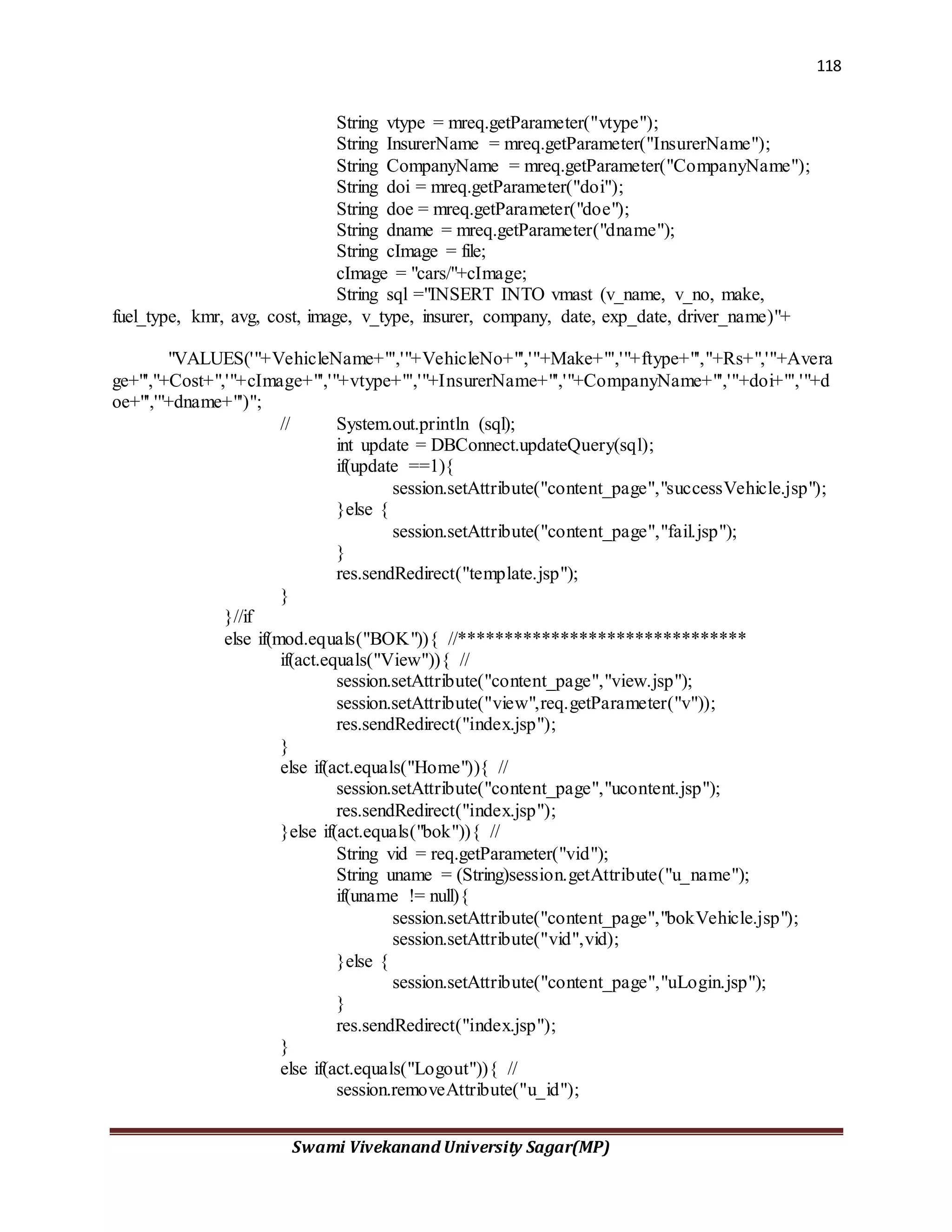 118
Swami Vivekanand University Sagar(MP)
String vtype = mreq.getParameter("vtype");
String InsurerName = mreq.getParameter("InsurerName");
String CompanyName = mreq.getParameter("CompanyName");
String doi = mreq.getParameter("doi");
String doe = mreq.getParameter("doe");
String dname = mreq.getParameter("dname");
String cImage = file;
cImage = "cars/"+cImage;
String sql ="INSERT INTO vmast (v_name, v_no, make,
fuel_type, kmr, avg, cost, image, v_type, insurer, company, date, exp_date, driver_name)"+
"VALUES('"+VehicleName+"','"+VehicleNo+"','"+Make+"','"+ftype+"',"+Rs+",'"+Avera
ge+"',"+Cost+",'"+cImage+"','"+vtype+"','"+InsurerName+"','"+CompanyName+"','"+doi+"','"+d
oe+"','"+dname+"')";
// System.out.println (sql);
int update = DBConnect.updateQuery(sql);
if(update ==1){
session.setAttribute("content_page","successVehicle.jsp");
}else {
session.setAttribute("content_page","fail.jsp");
}
res.sendRedirect("template.jsp");
}
}//if
else if(mod.equals("BOK")){ //*******************************
if(act.equals("View")){ //
session.setAttribute("content_page","view.jsp");
session.setAttribute("view",req.getParameter("v"));
res.sendRedirect("index.jsp");
}
else if(act.equals("Home")){ //
session.setAttribute("content_page","ucontent.jsp");
res.sendRedirect("index.jsp");
}else if(act.equals("bok")){ //
String vid = req.getParameter("vid");
String uname = (String)session.getAttribute("u_name");
if(uname != null){
session.setAttribute("content_page","bokVehicle.jsp");
session.setAttribute("vid",vid);
}else {
session.setAttribute("content_page","uLogin.jsp");
}
res.sendRedirect("index.jsp");
}
else if(act.equals("Logout")){ //
session.removeAttribute("u_id");
 